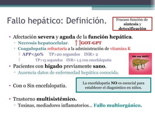 Fallo hepático: Definición.
• Afectación severa y aguda de la función hepática.
▫ Necrosis hepatocelular. GOT-GPT
▫ Coagulopatía refractaria a la administración de vitamina K
 APP<50% TP>20 segundos INR> 2
 TP>15 segundos INR> 1.5 con encefalopatía
• Pacientes con hígado previamente sano.
▫ Ausencia datos de enfermedad hepática conocida.
• Con o Sin encefalopatía.
• Trastorno multisistémico.
▫ Toxinas, mediadores inflamatorios… Fallo multiorgánico.
La encefalopatía NO es esencial para
establecer el diagnóstico en niños.
Fracaso función de
síntesis y
detoxificación
 