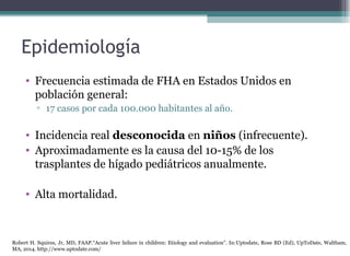 Epidemiología
• Frecuencia estimada de FHA en Estados Unidos en
población general:
▫ 17 casos por cada 100.000 habitantes al año.
• Incidencia real desconocida en niños (infrecuente).
• Aproximadamente es la causa del 10-15% de los
trasplantes de hígado pediátricos anualmente.
• Alta mortalidad.
Robert H. Squires, Jr, MD, FAAP.“Acute liver failure in children: Etiology and evaluation”. In:Uptodate, Rose BD (Ed), UpToDate, Waltham,
MA, 2014. http://www.uptodate.com/
 