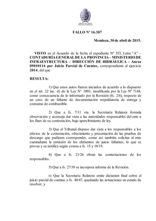 FALLO Nº 16.387
Mendoza, 30 de abril de 2015.
VISTO en el Acuerdo de la fecha el expediente Nº 353, Letra “A” –
CONTADURÍAGENERALDE LA PROVINCIA– MINISTERIO DE
INFRAESTRUCTURA – DIRECCIÓN DE HIDRÁULICA – Anexo
09010114 por Juicio Parcial de Cuentas, correspondiente al ejercicio
2014, del que
RESULTA:
1) Que estos autos fueron iniciados de acuerdo a lo dispuesto
en el art. 22 inc. d) de la Ley N° 1003, modificada por la Ley Nº 7144,
como consecuencia de lo informado por la Revisión (fs. 2/6), respecto de
un caso de un faltante de documentación respaldatoria de entrega y
consumo de combustible.
2) Que a fs. 7/11 vta. la Secretaría Relatora formula
observación y aconseja dar vista a las autoridades responsables del ente a
los fines de su contestación, bajo apercibimiento de ley.
3) Que el Tribunal dispuso dar vista a los responsables a los
efectos de la contestación, ofrecimiento y presentación de las pruebas de
descargo que pudieren corresponder, como así también solicitar al ente
cuentadante la remisión de los elementos de juicio faltantes, lo que se
provee y se notifica según consta a fs. 15 y 18/19.
4) Que a fs. 21/26 obran las contestaciones de los
responsables.
5) Que a fs. 27/38 se incorpora informe de la Revisión.
6) Que la Secretaría Relatora emite dictamen final sobre el
juicio parcial de cuentas a fs. 40/47, quedando las actuaciones en estado de
resolver; y
 