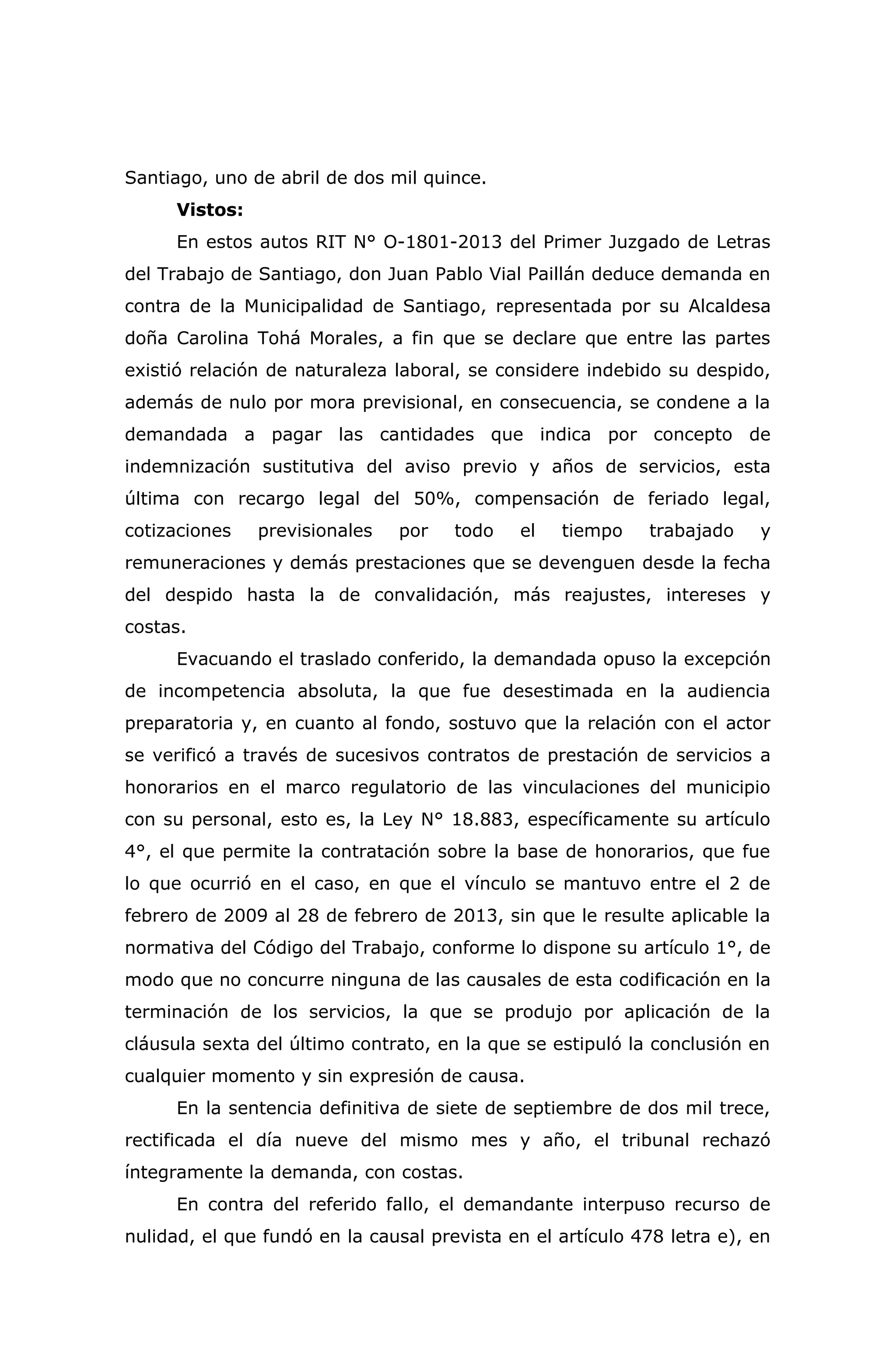 Santiago, uno de abril de dos mil quince.
Vistos:
En estos autos RIT N° O-1801-2013 del Primer Juzgado de Letras
del Trabajo de Santiago, don Juan Pablo Vial Paillán deduce demanda en
contra de la Municipalidad de Santiago, representada por su Alcaldesa
doña Carolina Tohá Morales, a fin que se declare que entre las partes
existió relación de naturaleza laboral, se considere indebido su despido,
además de nulo por mora previsional, en consecuencia, se condene a la
demandada a pagar las cantidades que indica por concepto de
indemnización sustitutiva del aviso previo y años de servicios, esta
última con recargo legal del 50%, compensación de feriado legal,
cotizaciones previsionales por todo el tiempo trabajado y
remuneraciones y demás prestaciones que se devenguen desde la fecha
del despido hasta la de convalidación, más reajustes, intereses y
costas.
Evacuando el traslado conferido, la demandada opuso la excepción
de incompetencia absoluta, la que fue desestimada en la audiencia
preparatoria y, en cuanto al fondo, sostuvo que la relación con el actor
se verificó a través de sucesivos contratos de prestación de servicios a
honorarios en el marco regulatorio de las vinculaciones del municipio
con su personal, esto es, la Ley N° 18.883, específicamente su artículo
4°, el que permite la contratación sobre la base de honorarios, que fue
lo que ocurrió en el caso, en que el vínculo se mantuvo entre el 2 de
febrero de 2009 al 28 de febrero de 2013, sin que le resulte aplicable la
normativa del Código del Trabajo, conforme lo dispone su artículo 1°, de
modo que no concurre ninguna de las causales de esta codificación en la
terminación de los servicios, la que se produjo por aplicación de la
cláusula sexta del último contrato, en la que se estipuló la conclusión en
cualquier momento y sin expresión de causa.
En la sentencia definitiva de siete de septiembre de dos mil trece,
rectificada el día nueve del mismo mes y año, el tribunal rechazó
íntegramente la demanda, con costas.
En contra del referido fallo, el demandante interpuso recurso de
nulidad, el que fundó en la causal prevista en el artículo 478 letra e), en
 