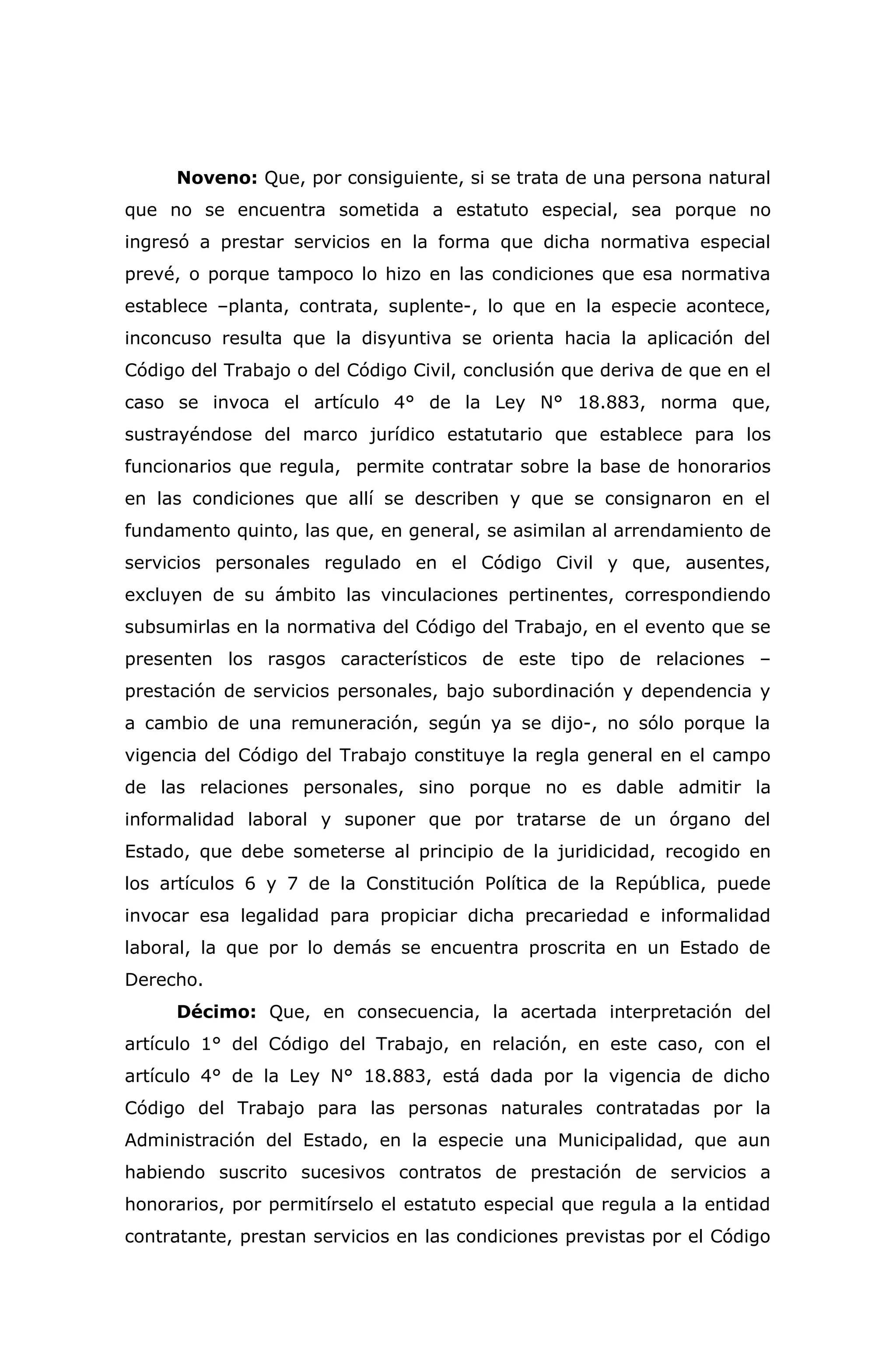 Noveno: Que, por consiguiente, si se trata de una persona natural
que no se encuentra sometida a estatuto especial, sea porque no
ingresó a prestar servicios en la forma que dicha normativa especial
prevé, o porque tampoco lo hizo en las condiciones que esa normativa
establece –planta, contrata, suplente-, lo que en la especie acontece,
inconcuso resulta que la disyuntiva se orienta hacia la aplicación del
Código del Trabajo o del Código Civil, conclusión que deriva de que en el
caso se invoca el artículo 4° de la Ley N° 18.883, norma que,
sustrayéndose del marco jurídico estatutario que establece para los
funcionarios que regula, permite contratar sobre la base de honorarios
en las condiciones que allí se describen y que se consignaron en el
fundamento quinto, las que, en general, se asimilan al arrendamiento de
servicios personales regulado en el Código Civil y que, ausentes,
excluyen de su ámbito las vinculaciones pertinentes, correspondiendo
subsumirlas en la normativa del Código del Trabajo, en el evento que se
presenten los rasgos característicos de este tipo de relaciones –
prestación de servicios personales, bajo subordinación y dependencia y
a cambio de una remuneración, según ya se dijo-, no sólo porque la
vigencia del Código del Trabajo constituye la regla general en el campo
de las relaciones personales, sino porque no es dable admitir la
informalidad laboral y suponer que por tratarse de un órgano del
Estado, que debe someterse al principio de la juridicidad, recogido en
los artículos 6 y 7 de la Constitución Política de la República, puede
invocar esa legalidad para propiciar dicha precariedad e informalidad
laboral, la que por lo demás se encuentra proscrita en un Estado de
Derecho.
Décimo: Que, en consecuencia, la acertada interpretación del
artículo 1° del Código del Trabajo, en relación, en este caso, con el
artículo 4° de la Ley N° 18.883, está dada por la vigencia de dicho
Código del Trabajo para las personas naturales contratadas por la
Administración del Estado, en la especie una Municipalidad, que aun
habiendo suscrito sucesivos contratos de prestación de servicios a
honorarios, por permitírselo el estatuto especial que regula a la entidad
contratante, prestan servicios en las condiciones previstas por el Código
 