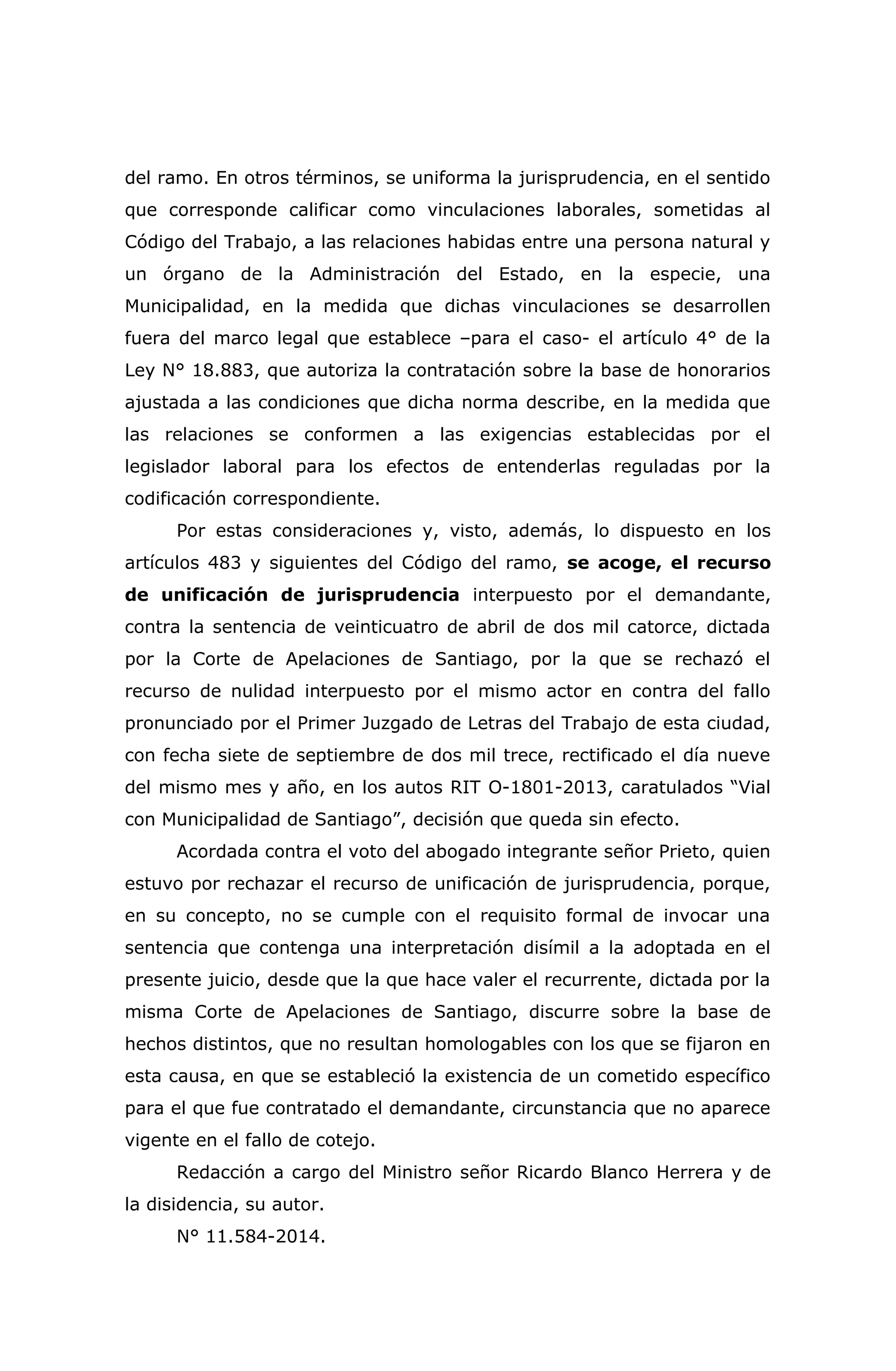 del ramo. En otros términos, se uniforma la jurisprudencia, en el sentido
que corresponde calificar como vinculaciones laborales, sometidas al
Código del Trabajo, a las relaciones habidas entre una persona natural y
un órgano de la Administración del Estado, en la especie, una
Municipalidad, en la medida que dichas vinculaciones se desarrollen
fuera del marco legal que establece –para el caso- el artículo 4° de la
Ley N° 18.883, que autoriza la contratación sobre la base de honorarios
ajustada a las condiciones que dicha norma describe, en la medida que
las relaciones se conformen a las exigencias establecidas por el
legislador laboral para los efectos de entenderlas reguladas por la
codificación correspondiente.
Por estas consideraciones y, visto, además, lo dispuesto en los
artículos 483 y siguientes del Código del ramo, se acoge, el recurso
de unificación de jurisprudencia interpuesto por el demandante,
contra la sentencia de veinticuatro de abril de dos mil catorce, dictada
por la Corte de Apelaciones de Santiago, por la que se rechazó el
recurso de nulidad interpuesto por el mismo actor en contra del fallo
pronunciado por el Primer Juzgado de Letras del Trabajo de esta ciudad,
con fecha siete de septiembre de dos mil trece, rectificado el día nueve
del mismo mes y año, en los autos RIT O-1801-2013, caratulados “Vial
con Municipalidad de Santiago”, decisión que queda sin efecto.
Acordada contra el voto del abogado integrante señor Prieto, quien
estuvo por rechazar el recurso de unificación de jurisprudencia, porque,
en su concepto, no se cumple con el requisito formal de invocar una
sentencia que contenga una interpretación disímil a la adoptada en el
presente juicio, desde que la que hace valer el recurrente, dictada por la
misma Corte de Apelaciones de Santiago, discurre sobre la base de
hechos distintos, que no resultan homologables con los que se fijaron en
esta causa, en que se estableció la existencia de un cometido específico
para el que fue contratado el demandante, circunstancia que no aparece
vigente en el fallo de cotejo.
Redacción a cargo del Ministro señor Ricardo Blanco Herrera y de
la disidencia, su autor.
N° 11.584-2014.
 