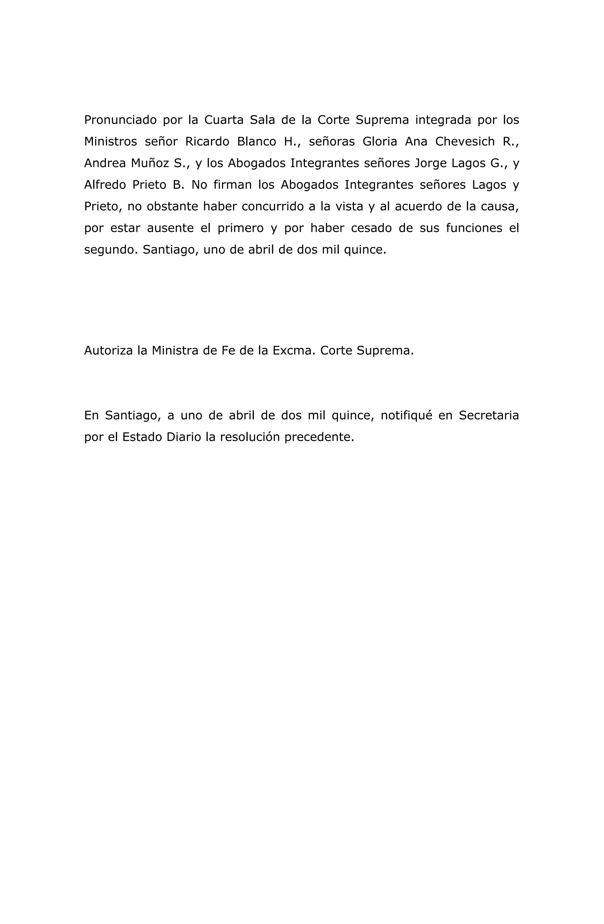 Pronunciado por la Cuarta Sala de la Corte Suprema integrada por los
Ministros señor Ricardo Blanco H., señoras Gloria Ana Chevesich R.,
Andrea Muñoz S., y los Abogados Integrantes señores Jorge Lagos G., y
Alfredo Prieto B. No firman los Abogados Integrantes señores Lagos y
Prieto, no obstante haber concurrido a la vista y al acuerdo de la causa,
por estar ausente el primero y por haber cesado de sus funciones el
segundo. Santiago, uno de abril de dos mil quince.
Autoriza la Ministra de Fe de la Excma. Corte Suprema.
En Santiago, a uno de abril de dos mil quince, notifiqué en Secretaria
por el Estado Diario la resolución precedente.
 