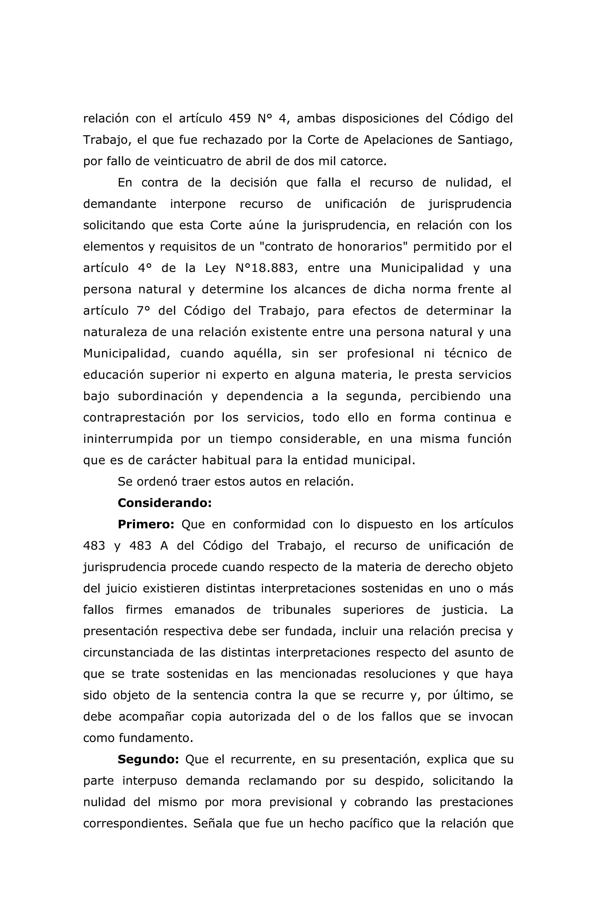 relación con el artículo 459 N° 4, ambas disposiciones del Código del
Trabajo, el que fue rechazado por la Corte de Apelaciones de Santiago,
por fallo de veinticuatro de abril de dos mil catorce.
En contra de la decisión que falla el recurso de nulidad, el
demandante interpone recurso de unificación de jurisprudencia
solicitando que esta Corte aúne la jurisprudencia, en relación con los
elementos y requisitos de un "contrato de honorarios" permitido por el
artículo 4° de la Ley N°18.883, entre una Municipalidad y una
persona natural y determine los alcances de dicha norma frente al
artículo 7° del Código del Trabajo, para efectos de determinar la
naturaleza de una relación existente entre una persona natural y una
Municipalidad, cuando aquélla, sin ser profesional ni técnico de
educación superior ni experto en alguna materia, le presta servicios
bajo subordinación y dependencia a la segunda, percibiendo una
contraprestación por los servicios, todo ello en forma continua e
ininterrumpida por un tiempo considerable, en una misma función
que es de carácter habitual para la entidad municipal.
Se ordenó traer estos autos en relación.
Considerando:
Primero: Que en conformidad con lo dispuesto en los artículos
483 y 483 A del Código del Trabajo, el recurso de unificación de
jurisprudencia procede cuando respecto de la materia de derecho objeto
del juicio existieren distintas interpretaciones sostenidas en uno o más
fallos firmes emanados de tribunales superiores de justicia. La
presentación respectiva debe ser fundada, incluir una relación precisa y
circunstanciada de las distintas interpretaciones respecto del asunto de
que se trate sostenidas en las mencionadas resoluciones y que haya
sido objeto de la sentencia contra la que se recurre y, por último, se
debe acompañar copia autorizada del o de los fallos que se invocan
como fundamento.
Segundo: Que el recurrente, en su presentación, explica que su
parte interpuso demanda reclamando por su despido, solicitando la
nulidad del mismo por mora previsional y cobrando las prestaciones
correspondientes. Señala que fue un hecho pacífico que la relación que
 