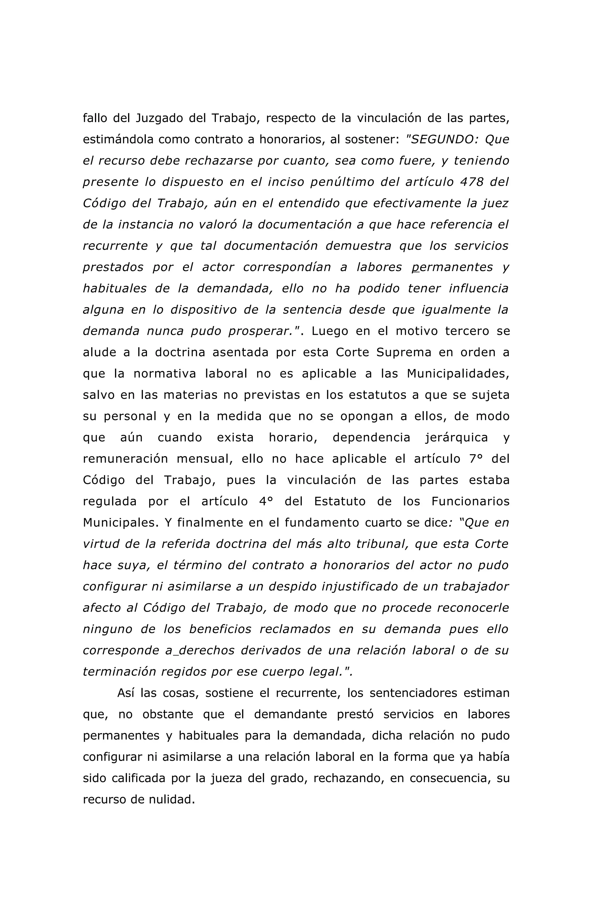 fallo del Juzgado del Trabajo, respecto de la vinculación de las partes,
estimándola como contrato a honorarios, al sostener: "SEGUNDO: Que
el recurso debe rechazarse por cuanto, sea como fuere, y teniendo
presente lo dispuesto en el inciso penúltimo del artículo 478 del
Código del Trabajo, aún en el entendido que efectivamente la juez
de la instancia no valoró la documentación a que hace referencia el
recurrente y que tal documentación demuestra que los servicios
prestados por el actor correspondían a labores permanentes y
habituales de la demandada, ello no ha podido tener influencia
alguna en lo dispositivo de la sentencia desde que igualmente la
demanda nunca pudo prosperar.". Luego en el motivo tercero se
alude a la doctrina asentada por esta Corte Suprema en orden a
que la normativa laboral no es aplicable a las Municipalidades,
salvo en las materias no previstas en los estatutos a que se sujeta
su personal y en la medida que no se opongan a ellos, de modo
que aún cuando exista horario, dependencia jerárquica y
remuneración mensual, ello no hace aplicable el artículo 7° del
Código del Trabajo, pues la vinculación de las partes estaba
regulada por el artículo 4° del Estatuto de los Funcionarios
Municipales. Y finalmente en el fundamento cuarto se dice: “Que en
virtud de la referida doctrina del más alto tribunal, que esta Corte
hace suya, el término del contrato a honorarios del actor no pudo
configurar ni asimilarse a un despido injustificado de un trabajador
afecto al Código del Trabajo, de modo que no procede reconocerle
ninguno de los beneficios reclamados en su demanda pues ello
corresponde a derechos derivados de una relación laboral o de su
terminación regidos por ese cuerpo legal.".
Así las cosas, sostiene el recurrente, los sentenciadores estiman
que, no obstante que el demandante prestó servicios en labores
permanentes y habituales para la demandada, dicha relación no pudo
configurar ni asimilarse a una relación laboral en la forma que ya había
sido calificada por la jueza del grado, rechazando, en consecuencia, su
recurso de nulidad.
 