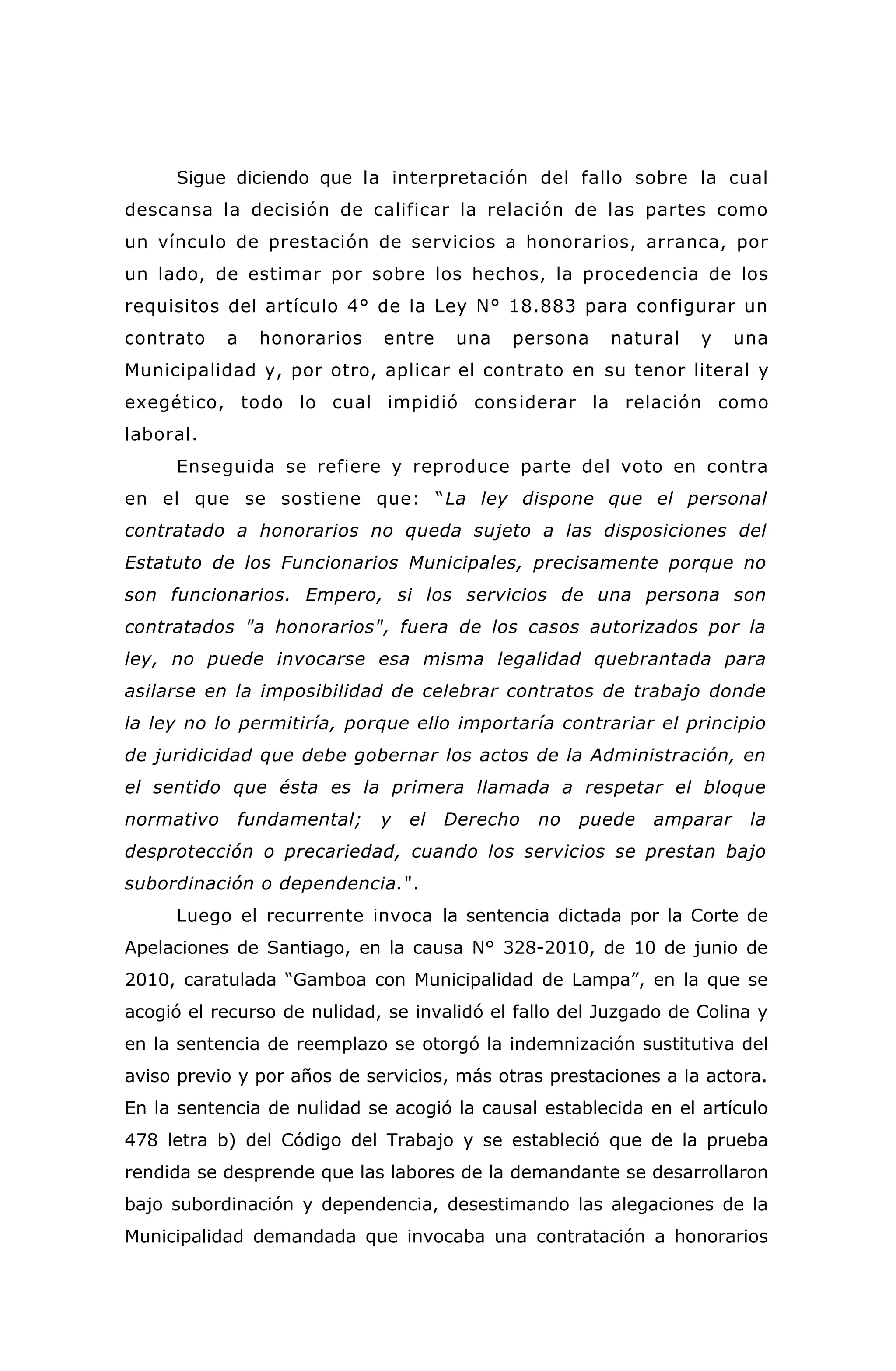 Sigue diciendo que la interpretación del fallo sobre la cual
descansa la decisión de calificar la relación de las partes como
un vínculo de prestación de servicios a honorarios, arranca, por
un lado, de estimar por sobre los hechos, la procedencia de los
requisitos del artículo 4° de la Ley N° 18.883 para configurar un
contrato a honorarios entre una persona natural y una
Municipalidad y, por otro, aplicar el contrato en su tenor literal y
exegético, todo lo cual impidió considerar la relación como
laboral.
Enseguida se refiere y reproduce parte del voto en contra
en el que se sostiene que: “La ley dispone que el personal
contratado a honorarios no queda sujeto a las disposiciones del
Estatuto de los Funcionarios Municipales, precisamente porque no
son funcionarios. Empero, si los servicios de una persona son
contratados "a honorarios", fuera de los casos autorizados por la
ley, no puede invocarse esa misma legalidad quebrantada para
asilarse en la imposibilidad de celebrar contratos de trabajo donde
la ley no lo permitiría, porque ello importaría contrariar el principio
de juridicidad que debe gobernar los actos de la Administración, en
el sentido que ésta es la primera llamada a respetar el bloque
normativo fundamental; y el Derecho no puede amparar la
desprotección o precariedad, cuando los servicios se prestan bajo
subordinación o dependencia.".
Luego el recurrente invoca la sentencia dictada por la Corte de
Apelaciones de Santiago, en la causa N° 328-2010, de 10 de junio de
2010, caratulada “Gamboa con Municipalidad de Lampa”, en la que se
acogió el recurso de nulidad, se invalidó el fallo del Juzgado de Colina y
en la sentencia de reemplazo se otorgó la indemnización sustitutiva del
aviso previo y por años de servicios, más otras prestaciones a la actora.
En la sentencia de nulidad se acogió la causal establecida en el artículo
478 letra b) del Código del Trabajo y se estableció que de la prueba
rendida se desprende que las labores de la demandante se desarrollaron
bajo subordinación y dependencia, desestimando las alegaciones de la
Municipalidad demandada que invocaba una contratación a honorarios
 