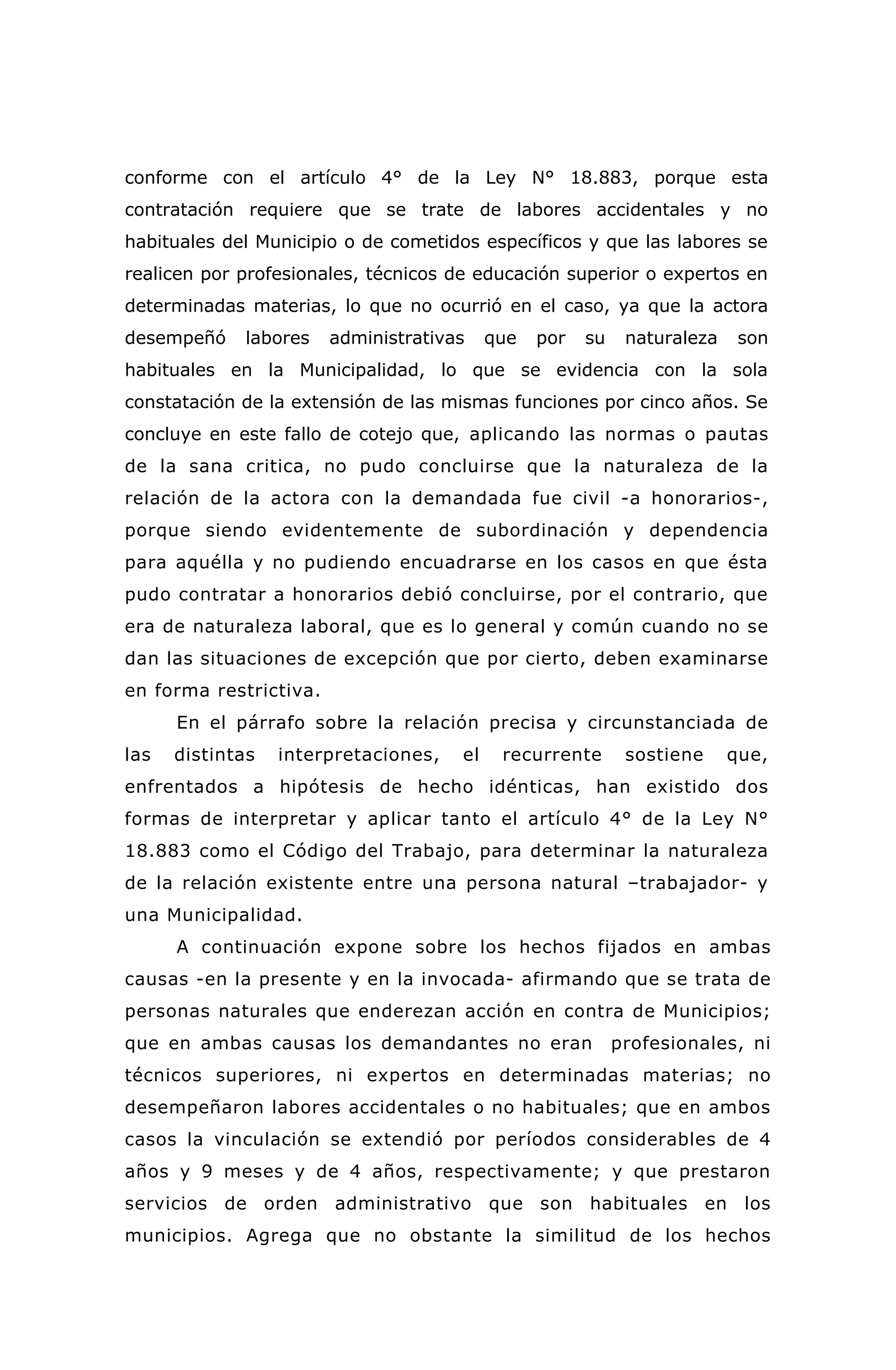 conforme con el artículo 4° de la Ley N° 18.883, porque esta
contratación requiere que se trate de labores accidentales y no
habituales del Municipio o de cometidos específicos y que las labores se
realicen por profesionales, técnicos de educación superior o expertos en
determinadas materias, lo que no ocurrió en el caso, ya que la actora
desempeñó labores administrativas que por su naturaleza son
habituales en la Municipalidad, lo que se evidencia con la sola
constatación de la extensión de las mismas funciones por cinco años. Se
concluye en este fallo de cotejo que, aplicando las normas o pautas
de la sana critica, no pudo concluirse que la naturaleza de la
relación de la actora con la demandada fue civil -a honorarios-,
porque siendo evidentemente de subordinación y dependencia
para aquélla y no pudiendo encuadrarse en los casos en que ésta
pudo contratar a honorarios debió concluirse, por el contrario, que
era de naturaleza laboral, que es lo general y común cuando no se
dan las situaciones de excepción que por cierto, deben examinarse
en forma restrictiva.
En el párrafo sobre la relación precisa y circunstanciada de
las distintas interpretaciones, el recurrente sostiene que,
enfrentados a hipótesis de hecho idénticas, han existido dos
formas de interpretar y aplicar tanto el artículo 4° de la Ley N°
18.883 como el Código del Trabajo, para determinar la naturaleza
de la relación existente entre una persona natural –trabajador- y
una Municipalidad.
A continuación expone sobre los hechos fijados en ambas
causas -en la presente y en la invocada- afirmando que se trata de
personas naturales que enderezan acción en contra de Municipios;
que en ambas causas los demandantes no eran profesionales, ni
técnicos superiores, ni expertos en determinadas materias; no
desempeñaron labores accidentales o no habituales; que en ambos
casos la vinculación se extendió por períodos considerables de 4
años y 9 meses y de 4 años, respectivamente; y que prestaron
servicios de orden administrativo que son habituales en los
municipios. Agrega que no obstante la similitud de los hechos
 