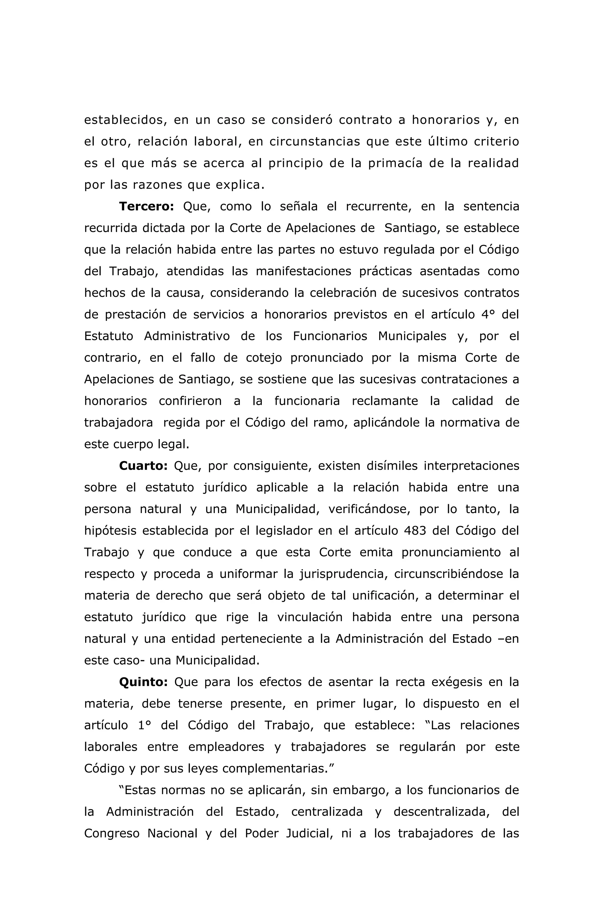 establecidos, en un caso se consideró contrato a honorarios y, en
el otro, relación laboral, en circunstancias que este último criterio
es el que más se acerca al principio de la primacía de la realidad
por las razones que explica.
Tercero: Que, como lo señala el recurrente, en la sentencia
recurrida dictada por la Corte de Apelaciones de Santiago, se establece
que la relación habida entre las partes no estuvo regulada por el Código
del Trabajo, atendidas las manifestaciones prácticas asentadas como
hechos de la causa, considerando la celebración de sucesivos contratos
de prestación de servicios a honorarios previstos en el artículo 4° del
Estatuto Administrativo de los Funcionarios Municipales y, por el
contrario, en el fallo de cotejo pronunciado por la misma Corte de
Apelaciones de Santiago, se sostiene que las sucesivas contrataciones a
honorarios confirieron a la funcionaria reclamante la calidad de
trabajadora regida por el Código del ramo, aplicándole la normativa de
este cuerpo legal.
Cuarto: Que, por consiguiente, existen disímiles interpretaciones
sobre el estatuto jurídico aplicable a la relación habida entre una
persona natural y una Municipalidad, verificándose, por lo tanto, la
hipótesis establecida por el legislador en el artículo 483 del Código del
Trabajo y que conduce a que esta Corte emita pronunciamiento al
respecto y proceda a uniformar la jurisprudencia, circunscribiéndose la
materia de derecho que será objeto de tal unificación, a determinar el
estatuto jurídico que rige la vinculación habida entre una persona
natural y una entidad perteneciente a la Administración del Estado –en
este caso- una Municipalidad.
Quinto: Que para los efectos de asentar la recta exégesis en la
materia, debe tenerse presente, en primer lugar, lo dispuesto en el
artículo 1° del Código del Trabajo, que establece: “Las relaciones
laborales entre empleadores y trabajadores se regularán por este
Código y por sus leyes complementarias.”
“Estas normas no se aplicarán, sin embargo, a los funcionarios de
la Administración del Estado, centralizada y descentralizada, del
Congreso Nacional y del Poder Judicial, ni a los trabajadores de las
 
