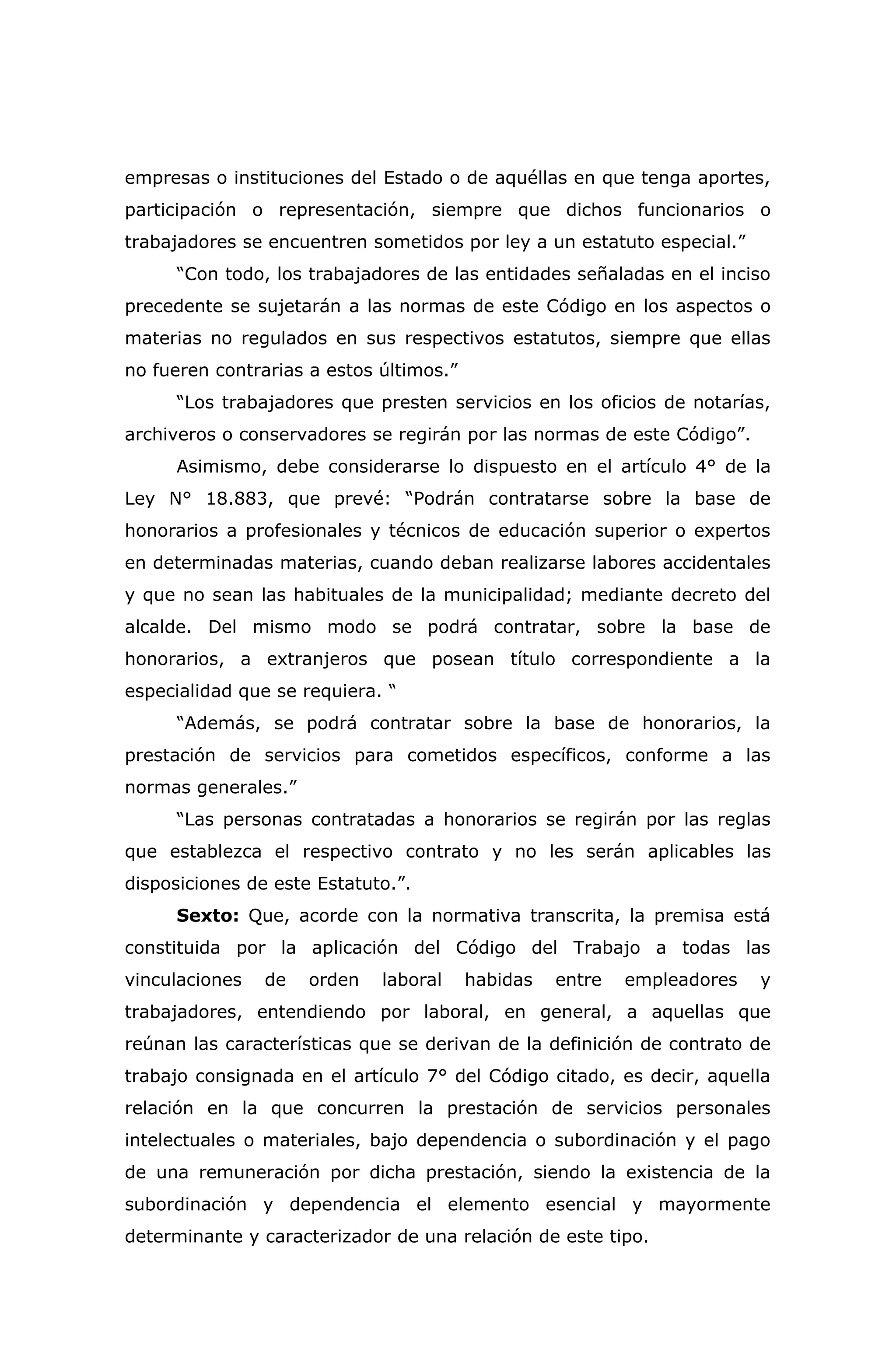 empresas o instituciones del Estado o de aquéllas en que tenga aportes,
participación o representación, siempre que dichos funcionarios o
trabajadores se encuentren sometidos por ley a un estatuto especial.”
“Con todo, los trabajadores de las entidades señaladas en el inciso
precedente se sujetarán a las normas de este Código en los aspectos o
materias no regulados en sus respectivos estatutos, siempre que ellas
no fueren contrarias a estos últimos.”
“Los trabajadores que presten servicios en los oficios de notarías,
archiveros o conservadores se regirán por las normas de este Código”.
Asimismo, debe considerarse lo dispuesto en el artículo 4° de la
Ley N° 18.883, que prevé: “Podrán contratarse sobre la base de
honorarios a profesionales y técnicos de educación superior o expertos
en determinadas materias, cuando deban realizarse labores accidentales
y que no sean las habituales de la municipalidad; mediante decreto del
alcalde. Del mismo modo se podrá contratar, sobre la base de
honorarios, a extranjeros que posean título correspondiente a la
especialidad que se requiera. “
“Además, se podrá contratar sobre la base de honorarios, la
prestación de servicios para cometidos específicos, conforme a las
normas generales.”
“Las personas contratadas a honorarios se regirán por las reglas
que establezca el respectivo contrato y no les serán aplicables las
disposiciones de este Estatuto.”.
Sexto: Que, acorde con la normativa transcrita, la premisa está
constituida por la aplicación del Código del Trabajo a todas las
vinculaciones de orden laboral habidas entre empleadores y
trabajadores, entendiendo por laboral, en general, a aquellas que
reúnan las características que se derivan de la definición de contrato de
trabajo consignada en el artículo 7° del Código citado, es decir, aquella
relación en la que concurren la prestación de servicios personales
intelectuales o materiales, bajo dependencia o subordinación y el pago
de una remuneración por dicha prestación, siendo la existencia de la
subordinación y dependencia el elemento esencial y mayormente
determinante y caracterizador de una relación de este tipo.
 