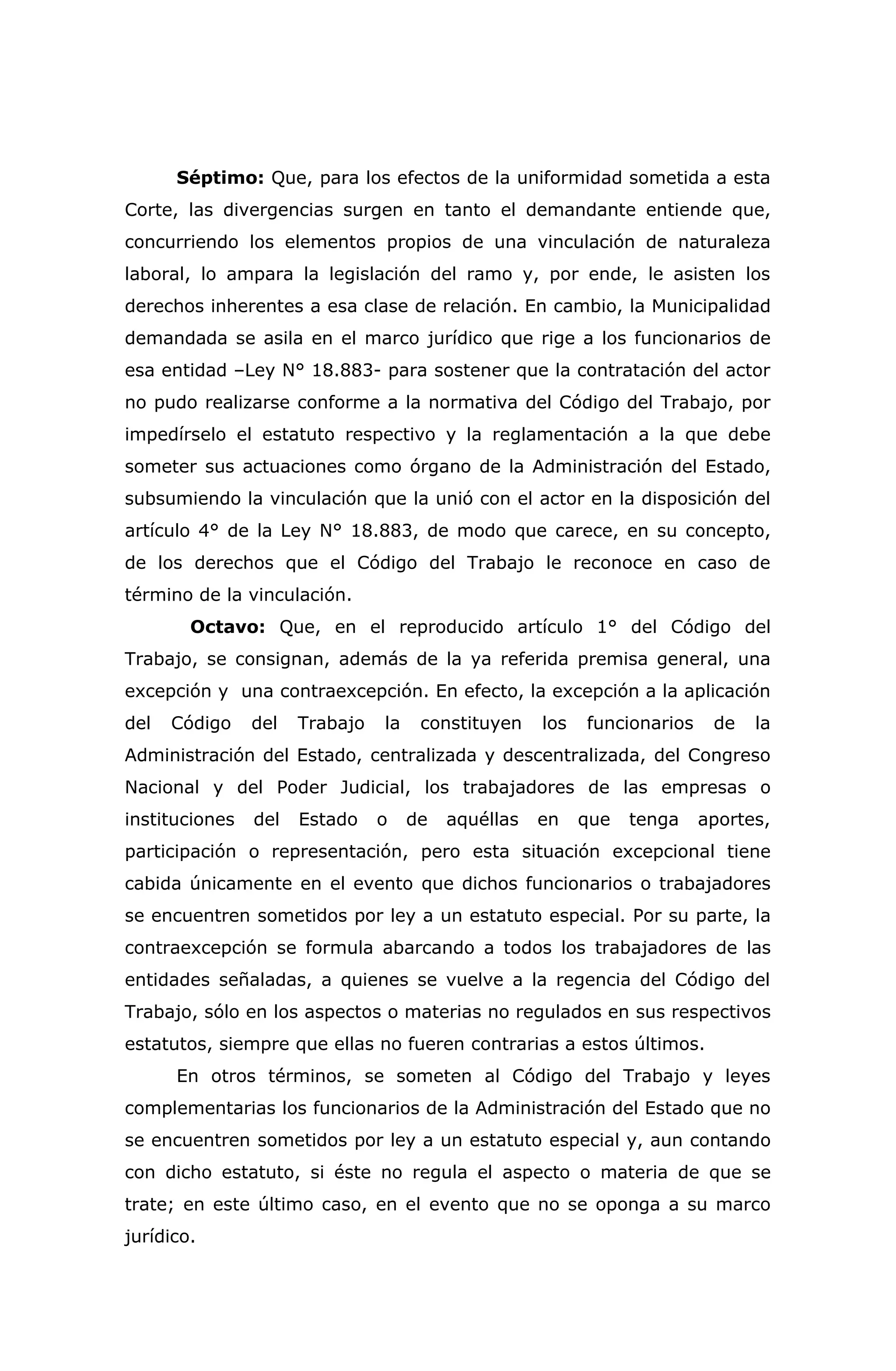 Séptimo: Que, para los efectos de la uniformidad sometida a esta
Corte, las divergencias surgen en tanto el demandante entiende que,
concurriendo los elementos propios de una vinculación de naturaleza
laboral, lo ampara la legislación del ramo y, por ende, le asisten los
derechos inherentes a esa clase de relación. En cambio, la Municipalidad
demandada se asila en el marco jurídico que rige a los funcionarios de
esa entidad –Ley N° 18.883- para sostener que la contratación del actor
no pudo realizarse conforme a la normativa del Código del Trabajo, por
impedírselo el estatuto respectivo y la reglamentación a la que debe
someter sus actuaciones como órgano de la Administración del Estado,
subsumiendo la vinculación que la unió con el actor en la disposición del
artículo 4° de la Ley N° 18.883, de modo que carece, en su concepto,
de los derechos que el Código del Trabajo le reconoce en caso de
término de la vinculación.
Octavo: Que, en el reproducido artículo 1° del Código del
Trabajo, se consignan, además de la ya referida premisa general, una
excepción y una contraexcepción. En efecto, la excepción a la aplicación
del Código del Trabajo la constituyen los funcionarios de la
Administración del Estado, centralizada y descentralizada, del Congreso
Nacional y del Poder Judicial, los trabajadores de las empresas o
instituciones del Estado o de aquéllas en que tenga aportes,
participación o representación, pero esta situación excepcional tiene
cabida únicamente en el evento que dichos funcionarios o trabajadores
se encuentren sometidos por ley a un estatuto especial. Por su parte, la
contraexcepción se formula abarcando a todos los trabajadores de las
entidades señaladas, a quienes se vuelve a la regencia del Código del
Trabajo, sólo en los aspectos o materias no regulados en sus respectivos
estatutos, siempre que ellas no fueren contrarias a estos últimos.
En otros términos, se someten al Código del Trabajo y leyes
complementarias los funcionarios de la Administración del Estado que no
se encuentren sometidos por ley a un estatuto especial y, aun contando
con dicho estatuto, si éste no regula el aspecto o materia de que se
trate; en este último caso, en el evento que no se oponga a su marco
jurídico.
 