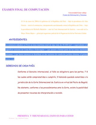 EXAMEN FINAL DE COMPUTACIÓN
Universidad César vallejo
Centro de Información y Sistemas

El 16 de enero de 2008,4 el gobierno de la República del Perú —bajo la presidencia de Alan
García— inició el contencioso, interponiendo una demanda contra la República de Chile —bajo
la presidencia de Michelle Bachelet— ante la Corte Internacional de Justicia —con sede en La
Haya, Países Bajos—, principal organismo judicial de la Organización de las Naciones Unidas

ANTECEDENTES
La sentencia adjudicó al Perú un área marítima total de algo más de 50 000 km² —equivalente a la
superficie terrestre de Costa Rica o Eslovaquia—, que pasará a formar parte de las zonas marítimas
peruanas, y que hasta entonces se distribuía en dos sectores de condición jurídica distinta: el primer
sector, con

DERECHOS DE CADA PAÍS
Conforme al Derecho internacional, el fallo es obligatorio para las partes, 7 8
las cuales están comprometidas a cumplirlo, 9 habiendo quedado sometidas a la
jurisdicción de la Corte Internacional de Justicia en virtud del Pacto de Bogotá.
No obstante, conforme a los procedimientos ante la Corte, existe la posibilidad
de presentar recursos de interpretación o revisión.

PRESERVA Y TRIUNFARAS EL EXITO ES PARA USTED
Profesora: Ing. Lidia Ruiz Valera

 