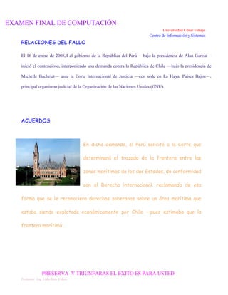 EXAMEN FINAL DE COMPUTACIÓN
Universidad César vallejo
Centro de Información y Sistemas

RELACIONES DEL FALLO
El 16 de enero de 2008,4 el gobierno de la República del Perú —bajo la presidencia de Alan García—
inició el contencioso, interponiendo una demanda contra la República de Chile —bajo la presidencia de
Michelle Bachelet— ante la Corte Internacional de Justicia —con sede en La Haya, Países Bajos—,
principal organismo judicial de la Organización de las Naciones Unidas (ONU).

ACUERDOS

En dicha demanda, el Perú solicitó a la Corte que
determinará el trazado de la frontera entre las
zonas marítimas de los dos Estados, de conformidad
con el Derecho internacional, reclamando de esa
forma que se le reconociera derechos soberanos sobre un área marítima que
estaba siendo explotada económicamente por Chile —pues estimaba que la
frontera marítima .

PRESERVA Y TRIUNFARAS EL EXITO ES PARA USTED
Profesora: Ing. Lidia Ruiz Valera

 