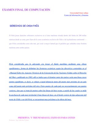 EXAMEN FINAL DE COMPUTACIÓN
Universidad César vallejo
Centro de Información y Sistemas

DERECHOS DE CADA PAÍS

El Perú posee derechos soberanos exclusivos en el área marítima situada dentro del límite de 200 millas
náuticas desde su costa, pero fuera de la zona económica exclusiva de Chile o de la plataforma continental —
que Chile consideraba como alta mar, por estar a mayor latitud que el paralelo que señalaba como frontera
marítima entre ambos países.

Perú consideraba que lo adecuado era trazar el límite marítimo mediante una «línea
equidistante», forma de delimitar las fronteras oceánicas según las directrices contenidas en el
«Manual Sobre los Aspectos Técnicos de la Convención de las Naciones Unidas sobre el Derecho
del Mar», publicado en 1982; allí se indica que el término entre dos países sería una línea cuyos
puntos equidistan, es decir, se sitúan a igual distancia tanto del punto más próximo de un país
como del punto más próximo del otro. Estos puntos de cada país no necesariamente son puntos
costeros, sino que se trata de puntos sobre las líneas de base rectas, a partir de las cuales se mide
la anchura de cada mar territorial. Estas líneas de base, en el borde costero de tipo adyacente del
norte de Chile y sur del Perú, se encuentran muy próximas a la ribera del mar.

PRESERVA Y TRIUNFARAS EL EXITO ES PARA USTED
Profesora: Ing. Lidia Ruiz Valera

 