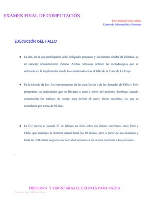 EXAMEN FINAL DE COMPUTACIÓN
Universidad César vallejo
Centro de Información y Sistemas

EJECUCIÓN DEL FALLO

● La cita, en la que participaron ocho delegados peruanos y un número similar de chilenos, es
de carácter absolutamente técnico. Ambas Armadas definen las metodologías que se
utilizarán en la implementación de las coordenadas tras el fallo de la Corte de La Haya.

● En la jornada de hoy, los representantes de las cancillerías y de las Armadas de Chile y Perú
prepararon las actividades que se llevarán a cabo a partir del próximo domingo, cuando
comenzarán los trabajos de campo para definir el nuevo límite marítimo, los que se
extenderán por cerca de 10 días.

● La CIJ emitió el pasado 27 de febrero un fallo sobre los límites marítimos entre Perú y
Chile, que mantuvo la frontera actual hasta las 80 millas, pero a partir de esa distancia y
hasta las 200 millas asigna la exclusividad económica en la zona marítima a los peruanos.

.

PRESERVA Y TRIUNFARAS EL EXITO ES PARA USTED
Profesora: Ing. Lidia Ruiz Valera

 