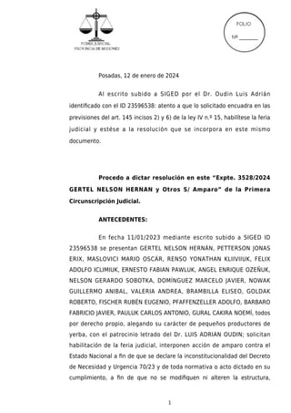 1
Posadas, 12 de enero de 2024
Al escrito subido a SIGED por el Dr. Oudin Luis Adrián
identiﬁcado con el ID 23596538: atento a que lo solicitado encuadra en las
previsiones del art. 145 incisos 2) y 6) de la ley IV n.º 15, habilítese la feria
judicial y estése a la resolución que se incorpora en este mismo
documento.
Procedo a dictar resolución en este “Expte. 3528/2024
GERTEL NELSON HERNAN y Otros S/ Amparo” de la Primera
Circunscripción Judicial.
ANTECEDENTES:
En fecha 11/01/2023 mediante escrito subido a SIGED ID
23596538 se presentan GERTEL NELSON HERNÁN, PETTERSON JONAS
ERIX, MASLOVICI MARIO OSCÁR, RENSO YONATHAN KLIIVIIUK, FELIX
ADOLFO ICLIMIUK, ERNESTO FABIAN PAWLUK, ANGEL ENRIQUE OZEÑUK,
NELSON GERARDO SOBOTKA, DOMÍNGUEZ MARCELO JAVIER, NOWAK
GUILLERMO ANIBAL, VALERIA ANDREA, BRAMBILLA ELISEO, GOLDAK
ROBERTO, FISCHER RUBÉN EUGENIO, PFAFFENZELLER ADOLFO, BARBARO
FABRICIO JAVIER, PAULUK CARLOS ANTONIO, GURAL CAKIRA NOEMÍ, todos
por derecho propio, alegando su carácter de pequeños productores de
yerba, con el patrocinio letrado del Dr. LUIS ADRIAN OUDIN; solicitan
habilitación de la feria judicial, interponen acción de amparo contra el
Estado Nacional a ﬁn de que se declare la inconstitucionalidad del Decreto
de Necesidad y Urgencia 70/23 y de toda normativa o acto dictado en su
cumplimiento, a ﬁn de que no se modiﬁquen ni alteren la estructura,
 