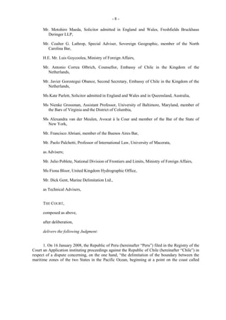 -8Mr. Motohiro Maeda, Solicitor admitted in England and Wales, Freshfields Bruckhaus
Deringer LLP,
Mr. Coalter G. Lathrop, Special Adviser, Sovereign Geographic, member of the North
Carolina Bar,
H.E. Mr. Luis Goycoolea, Ministry of Foreign Affairs,
Mr. Antonio Correa Olbrich, Counsellor, Embassy of Chile in the Kingdom of the
Netherlands,
Mr. Javier Gorostegui Obanoz, Second Secretary, Embassy of Chile in the Kingdom of the
Netherlands,
Ms Kate Parlett, Solicitor admitted in England and Wales and in Queensland, Australia,
Ms Nienke Grossman, Assistant Professor, University of Baltimore, Maryland, member of
the Bars of Virginia and the District of Columbia,
Ms Alexandra van der Meulen, Avocat à la Cour and member of the Bar of the State of
New York,
Mr. Francisco Abriani, member of the Buenos Aires Bar,
Mr. Paolo Palchetti, Professor of International Law, University of Macerata,
as Advisers;
Mr. Julio Poblete, National Division of Frontiers and Limits, Ministry of Foreign Affairs,
Ms Fiona Bloor, United Kingdom Hydrographic Office,
Mr. Dick Gent, Marine Delimitation Ltd.,
as Technical Advisers,
THE COURT,
composed as above,
after deliberation,
delivers the following Judgment:
1. On 16 January 2008, the Republic of Peru (hereinafter “Peru”) filed in the Registry of the
Court an Application instituting proceedings against the Republic of Chile (hereinafter “Chile”) in
respect of a dispute concerning, on the one hand, “the delimitation of the boundary between the
maritime zones of the two States in the Pacific Ocean, beginning at a point on the coast called

 