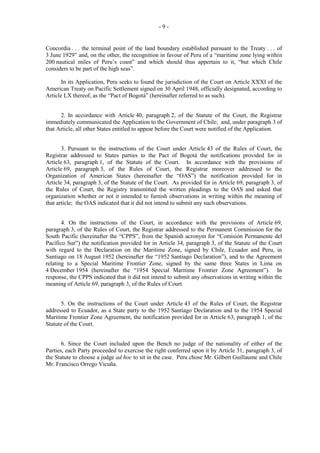 -9-

Concordia . . . the terminal point of the land boundary established pursuant to the Treaty . . . of
3 June 1929” and, on the other, the recognition in favour of Peru of a “maritime zone lying within
200 nautical miles of Peru’s coast” and which should thus appertain to it, “but which Chile
considers to be part of the high seas”.
In its Application, Peru seeks to found the jurisdiction of the Court on Article XXXI of the
American Treaty on Pacific Settlement signed on 30 April 1948, officially designated, according to
Article LX thereof, as the “Pact of Bogotá” (hereinafter referred to as such).
2. In accordance with Article 40, paragraph 2, of the Statute of the Court, the Registrar
immediately communicated the Application to the Government of Chile; and, under paragraph 3 of
that Article, all other States entitled to appear before the Court were notified of the Application.
3. Pursuant to the instructions of the Court under Article 43 of the Rules of Court, the
Registrar addressed to States parties to the Pact of Bogotá the notifications provided for in
Article 63, paragraph 1, of the Statute of the Court. In accordance with the provisions of
Article 69, paragraph 3, of the Rules of Court, the Registrar moreover addressed to the
Organization of American States (hereinafter the “OAS”) the notification provided for in
Article 34, paragraph 3, of the Statute of the Court. As provided for in Article 69, paragraph 3, of
the Rules of Court, the Registry transmitted the written pleadings to the OAS and asked that
organization whether or not it intended to furnish observations in writing within the meaning of
that article; the OAS indicated that it did not intend to submit any such observations.
4. On the instructions of the Court, in accordance with the provisions of Article 69,
paragraph 3, of the Rules of Court, the Registrar addressed to the Permanent Commission for the
South Pacific (hereinafter the “CPPS”, from the Spanish acronym for “Comisión Permanente del
Pacífico Sur”) the notification provided for in Article 34, paragraph 3, of the Statute of the Court
with regard to the Declaration on the Maritime Zone, signed by Chile, Ecuador and Peru, in
Santiago on 18 August 1952 (hereinafter the “1952 Santiago Declaration”), and to the Agreement
relating to a Special Maritime Frontier Zone, signed by the same three States in Lima on
4 December 1954 (hereinafter the “1954 Special Maritime Frontier Zone Agreement”). In
response, the CPPS indicated that it did not intend to submit any observations in writing within the
meaning of Article 69, paragraph 3, of the Rules of Court.
5. On the instructions of the Court under Article 43 of the Rules of Court, the Registrar
addressed to Ecuador, as a State party to the 1952 Santiago Declaration and to the 1954 Special
Maritime Frontier Zone Agreement, the notification provided for in Article 63, paragraph 1, of the
Statute of the Court.
6. Since the Court included upon the Bench no judge of the nationality of either of the
Parties, each Party proceeded to exercise the right conferred upon it by Article 31, paragraph 3, of
the Statute to choose a judge ad hoc to sit in the case. Peru chose Mr. Gilbert Guillaume and Chile
Mr. Francisco Orrego Vicuña.

 