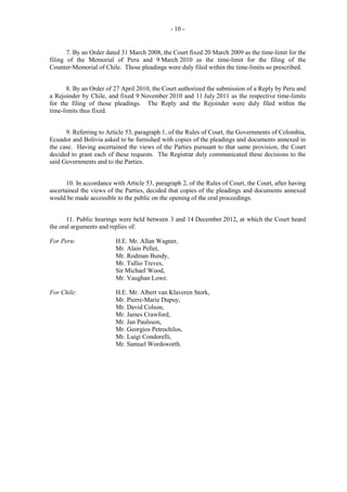 - 10 -

7. By an Order dated 31 March 2008, the Court fixed 20 March 2009 as the time-limit for the
filing of the Memorial of Peru and 9 March 2010 as the time-limit for the filing of the
Counter-Memorial of Chile. Those pleadings were duly filed within the time-limits so prescribed.
8. By an Order of 27 April 2010, the Court authorized the submission of a Reply by Peru and
a Rejoinder by Chile, and fixed 9 November 2010 and 11 July 2011 as the respective time-limits
for the filing of those pleadings. The Reply and the Rejoinder were duly filed within the
time-limits thus fixed.
9. Referring to Article 53, paragraph 1, of the Rules of Court, the Governments of Colombia,
Ecuador and Bolivia asked to be furnished with copies of the pleadings and documents annexed in
the case. Having ascertained the views of the Parties pursuant to that same provision, the Court
decided to grant each of these requests. The Registrar duly communicated these decisions to the
said Governments and to the Parties.
10. In accordance with Article 53, paragraph 2, of the Rules of Court, the Court, after having
ascertained the views of the Parties, decided that copies of the pleadings and documents annexed
would be made accessible to the public on the opening of the oral proceedings.
11. Public hearings were held between 3 and 14 December 2012, at which the Court heard
the oral arguments and replies of:
For Peru:

H.E. Mr. Allan Wagner,
Mr. Alain Pellet,
Mr. Rodman Bundy,
Mr. Tullio Treves,
Sir Michael Wood,
Mr. Vaughan Lowe.

For Chile:

H.E. Mr. Albert van Klaveren Stork,
Mr. Pierre-Marie Dupuy,
Mr. David Colson,
Mr. James Crawford,
Mr. Jan Paulsson,
Mr. Georgios Petrochilos,
Mr. Luigi Condorelli,
Mr. Samuel Wordsworth.

 