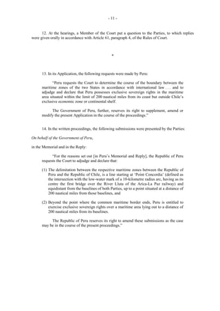 - 11 -

12. At the hearings, a Member of the Court put a question to the Parties, to which replies
were given orally in accordance with Article 61, paragraph 4, of the Rules of Court.

*

13. In its Application, the following requests were made by Peru:
“Peru requests the Court to determine the course of the boundary between the
maritime zones of the two States in accordance with international law . . . and to
adjudge and declare that Peru possesses exclusive sovereign rights in the maritime
area situated within the limit of 200 nautical miles from its coast but outside Chile’s
exclusive economic zone or continental shelf.
The Government of Peru, further, reserves its right to supplement, amend or
modify the present Application in the course of the proceedings.”
14. In the written proceedings, the following submissions were presented by the Parties:
On behalf of the Government of Peru,
in the Memorial and in the Reply:
“For the reasons set out [in Peru’s Memorial and Reply], the Republic of Peru
requests the Court to adjudge and declare that:
(1) The delimitation between the respective maritime zones between the Republic of
Peru and the Republic of Chile, is a line starting at ‘Point Concordia’ (defined as
the intersection with the low-water mark of a 10-kilometre radius arc, having as its
centre the first bridge over the River Lluta of the Arica-La Paz railway) and
equidistant from the baselines of both Parties, up to a point situated at a distance of
200 nautical miles from those baselines, and
(2) Beyond the point where the common maritime border ends, Peru is entitled to
exercise exclusive sovereign rights over a maritime area lying out to a distance of
200 nautical miles from its baselines.
The Republic of Peru reserves its right to amend these submissions as the case
may be in the course of the present proceedings.”

 
