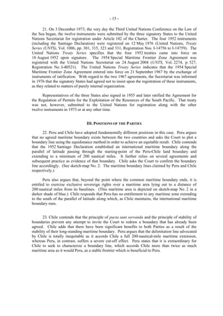 - 15 21. On 3 December 1973, the very day the Third United Nations Conference on the Law of
the Sea began, the twelve instruments were submitted by the three signatory States to the United
Nations Secretariat for registration under Article 102 of the Charter. The four 1952 instruments
(including the Santiago Declaration) were registered on 12 May 1976 (United Nations, Treaty
Series (UNTS), Vol. 1006, pp. 301, 315, 323 and 331, Registration Nos. I-14756 to I-14759). The
United Nations Treaty Series specifies that the four 1952 treaties came into force on
18 August 1952 upon signature. The 1954 Special Maritime Frontier Zone Agreement was
registered with the United Nations Secretariat on 24 August 2004 (UNTS, Vol. 2274, p. 527,
Registration No. I-40521). The United Nations Treaty Series indicates that the 1954 Special
Maritime Frontier Zone Agreement entered into force on 21 September 1967 by the exchange of
instruments of ratification. With regard to the two 1967 agreements, the Secretariat was informed
in 1976 that the signatory States had agreed not to insist upon the registration of these instruments,
as they related to matters of purely internal organization.
Representatives of the three States also signed in 1955 and later ratified the Agreement for
the Regulation of Permits for the Exploitation of the Resources of the South Pacific. That treaty
was not, however, submitted to the United Nations for registration along with the other
twelve instruments in 1973 or at any other time.
III. POSITIONS OF THE PARTIES
22. Peru and Chile have adopted fundamentally different positions in this case. Peru argues
that no agreed maritime boundary exists between the two countries and asks the Court to plot a
boundary line using the equidistance method in order to achieve an equitable result. Chile contends
that the 1952 Santiago Declaration established an international maritime boundary along the
parallel of latitude passing through the starting-point of the Peru-Chile land boundary and
extending to a minimum of 200 nautical miles. It further relies on several agreements and
subsequent practice as evidence of that boundary. Chile asks the Court to confirm the boundary
line accordingly. (See sketch-map No. 2: The maritime boundary lines claimed by Peru and Chile
respectively.)
Peru also argues that, beyond the point where the common maritime boundary ends, it is
entitled to exercise exclusive sovereign rights over a maritime area lying out to a distance of
200 nautical miles from its baselines. (This maritime area is depicted on sketch-map No. 2 in a
darker shade of blue.) Chile responds that Peru has no entitlement to any maritime zone extending
to the south of the parallel of latitude along which, as Chile maintains, the international maritime
boundary runs.
23. Chile contends that the principle of pacta sunt servanda and the principle of stability of
boundaries prevent any attempt to invite the Court to redraw a boundary that has already been
agreed. Chile adds that there have been significant benefits to both Parties as a result of the
stability of their long-standing maritime boundary. Peru argues that the delimitation line advocated
by Chile is totally inequitable as it accords Chile a full 200-nautical-mile maritime extension,
whereas Peru, in contrast, suffers a severe cut-off effect. Peru states that it is extraordinary for
Chile to seek to characterize a boundary line, which accords Chile more than twice as much
maritime area as it would Peru, as a stable frontier which is beneficial to Peru.

 