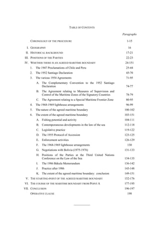 TABLE OF CONTENTS
Paragraphs
CHRONOLOGY OF THE PROCEDURE

1-15

I. GEOGRAPHY

16

II. HISTORICAL BACKGROUND

17-21

III. POSITIONS OF THE PARTIES

22-23

IV. WHETHER THERE IS AN AGREED MARITIME BOUNDARY

24-151

1.

The 1947 Proclamations of Chile and Peru

25-44

2.

The 1952 Santiago Declaration

45-70

3.

The various 1954 Agreements

71-95

A. The Complementary Convention to the 1952 Santiago
Declaration

74-77

B. The Agreement relating to Measures of Supervision and
Control of the Maritime Zones of the Signatory Countries

78-79

C. The Agreement relating to a Special Maritime Frontier Zone

80-95

4.

The 1968-1969 lighthouse arrangements

96-99

5.

The nature of the agreed maritime boundary

100-102

6.

The extent of the agreed maritime boundary

103-151

A. Fishing potential and activity

104-111

B. Contemporaneous developments in the law of the sea

112-118

C. Legislative practice

119-122

D. The 1955 Protocol of Accession

123-125

E.

Enforcement activities

126-129

F.

The 1968-1969 lighthouse arrangements

130

G. Negotiations with Bolivia (1975-1976)

131-133

H. Positions of the Parties at the Third United Nations
Conference on the Law of the Sea

134-135

I.

The 1986 Bákula Memorandum

136-142

J.

Practice after 1986

143-148

K. The extent of the agreed maritime boundary: conclusion
V. THE STARTING-POINT OF THE AGREED MARITIME BOUNDARY
VI. THE COURSE OF THE MARITIME BOUNDARY FROM POINT A
VII. CONCLUSION

149-151
152-176
177-195
196-197

OPERATIVE CLAUSE

198
___________

 