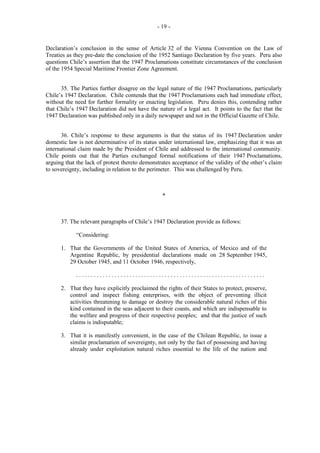- 19 -

Declaration’s conclusion in the sense of Article 32 of the Vienna Convention on the Law of
Treaties as they pre-date the conclusion of the 1952 Santiago Declaration by five years. Peru also
questions Chile’s assertion that the 1947 Proclamations constitute circumstances of the conclusion
of the 1954 Special Maritime Frontier Zone Agreement.
35. The Parties further disagree on the legal nature of the 1947 Proclamations, particularly
Chile’s 1947 Declaration. Chile contends that the 1947 Proclamations each had immediate effect,
without the need for further formality or enacting legislation. Peru denies this, contending rather
that Chile’s 1947 Declaration did not have the nature of a legal act. It points to the fact that the
1947 Declaration was published only in a daily newspaper and not in the Official Gazette of Chile.
36. Chile’s response to these arguments is that the status of its 1947 Declaration under
domestic law is not determinative of its status under international law, emphasizing that it was an
international claim made by the President of Chile and addressed to the international community.
Chile points out that the Parties exchanged formal notifications of their 1947 Proclamations,
arguing that the lack of protest thereto demonstrates acceptance of the validity of the other’s claim
to sovereignty, including in relation to the perimeter. This was challenged by Peru.

*

37. The relevant paragraphs of Chile’s 1947 Declaration provide as follows:
“Considering:
1. That the Governments of the United States of America, of Mexico and of the
Argentine Republic, by presidential declarations made on 28 September 1945,
29 October 1945, and 11 October 1946, respectively,
................................................................
2. That they have explicitly proclaimed the rights of their States to protect, preserve,
control and inspect fishing enterprises, with the object of preventing illicit
activities threatening to damage or destroy the considerable natural riches of this
kind contained in the seas adjacent to their coasts, and which are indispensable to
the welfare and progress of their respective peoples; and that the justice of such
claims is indisputable;
3. That it is manifestly convenient, in the case of the Chilean Republic, to issue a
similar proclamation of sovereignty, not only by the fact of possessing and having
already under exploitation natural riches essential to the life of the nation and

 