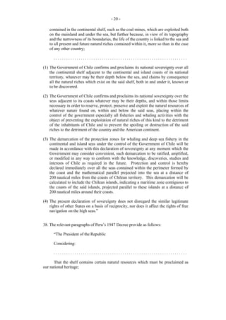 - 20 contained in the continental shelf, such as the coal-mines, which are exploited both
on the mainland and under the sea, but further because, in view of its topography
and the narrowness of its boundaries, the life of the country is linked to the sea and
to all present and future natural riches contained within it, more so than in the case
of any other country;
................................................................
(1) The Government of Chile confirms and proclaims its national sovereignty over all
the continental shelf adjacent to the continental and island coasts of its national
territory, whatever may be their depth below the sea, and claims by consequence
all the natural riches which exist on the said shelf, both in and under it, known or
to be discovered.
(2) The Government of Chile confirms and proclaims its national sovereignty over the
seas adjacent to its coasts whatever may be their depths, and within those limits
necessary in order to reserve, protect, preserve and exploit the natural resources of
whatever nature found on, within and below the said seas, placing within the
control of the government especially all fisheries and whaling activities with the
object of preventing the exploitation of natural riches of this kind to the detriment
of the inhabitants of Chile and to prevent the spoiling or destruction of the said
riches to the detriment of the country and the American continent.
(3) The demarcation of the protection zones for whaling and deep sea fishery in the
continental and island seas under the control of the Government of Chile will be
made in accordance with this declaration of sovereignty at any moment which the
Government may consider convenient, such demarcation to be ratified, amplified,
or modified in any way to conform with the knowledge, discoveries, studies and
interests of Chile as required in the future. Protection and control is hereby
declared immediately over all the seas contained within the perimeter formed by
the coast and the mathematical parallel projected into the sea at a distance of
200 nautical miles from the coasts of Chilean territory. This demarcation will be
calculated to include the Chilean islands, indicating a maritime zone contiguous to
the coasts of the said islands, projected parallel to these islands at a distance of
200 nautical miles around their coasts.
(4) The present declaration of sovereignty does not disregard the similar legitimate
rights of other States on a basis of reciprocity, nor does it affect the rights of free
navigation on the high seas.”
38. The relevant paragraphs of Peru’s 1947 Decree provide as follows:
“The President of the Republic
Considering:
................................................................
That the shelf contains certain natural resources which must be proclaimed as
our national heritage;

 