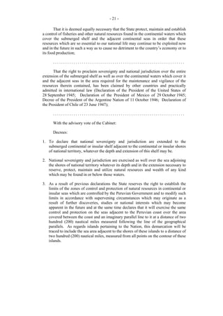 - 21 That it is deemed equally necessary that the State protect, maintain and establish
a control of fisheries and other natural resources found in the continental waters which
cover the submerged shelf and the adjacent continental seas in order that these
resources which are so essential to our national life may continue to be exploited now
and in the future in such a way as to cause no detriment to the country’s economy or to
its food production;
................................................................
That the right to proclaim sovereignty and national jurisdiction over the entire
extension of the submerged shelf as well as over the continental waters which cover it
and the adjacent seas in the area required for the maintenance and vigilance of the
resources therein contained, has been claimed by other countries and practically
admitted in international law (Declaration of the President of the United States of
28 September 1945; Declaration of the President of Mexico of 29 October 1945;
Decree of the President of the Argentine Nation of 11 October 1946; Declaration of
the President of Chile of 23 June 1947);
................................................................
With the advisory vote of the Cabinet:
Decrees:
1. To declare that national sovereignty and jurisdiction are extended to the
submerged continental or insular shelf adjacent to the continental or insular shores
of national territory, whatever the depth and extension of this shelf may be.
2. National sovereignty and jurisdiction are exercised as well over the sea adjoining
the shores of national territory whatever its depth and in the extension necessary to
reserve, protect, maintain and utilize natural resources and wealth of any kind
which may be found in or below those waters.
3. As a result of previous declarations the State reserves the right to establish the
limits of the zones of control and protection of natural resources in continental or
insular seas which are controlled by the Peruvian Government and to modify such
limits in accordance with supervening circumstances which may originate as a
result of further discoveries, studies or national interests which may become
apparent in the future and at the same time declares that it will exercise the same
control and protection on the seas adjacent to the Peruvian coast over the area
covered between the coast and an imaginary parallel line to it at a distance of two
hundred (200) nautical miles measured following the line of the geographical
parallels. As regards islands pertaining to the Nation, this demarcation will be
traced to include the sea area adjacent to the shores of these islands to a distance of
two hundred (200) nautical miles, measured from all points on the contour of these
islands.

 