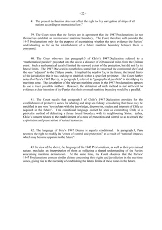 - 22 4. The present declaration does not affect the right to free navigation of ships of all
nations according to international law.”
39. The Court notes that the Parties are in agreement that the 1947 Proclamations do not
themselves establish an international maritime boundary. The Court therefore will consider the
1947 Proclamations only for the purpose of ascertaining whether the texts evidence the Parties’
understanding as far as the establishment of a future maritime boundary between them is
concerned.
40. The Court observes that paragraph 3 of Chile’s 1947 Declaration referred to a
“mathematical parallel” projected into the sea to a distance of 200 nautical miles from the Chilean
coast. Such a mathematical parallel limited the seaward extent of the projection, but did not fix its
lateral limits. The 1947 Declaration nonetheless stated that it concerned the continental shelf and
the seas “adjacent” to the Chilean coasts. It implied the need to fix, in the future, the lateral limits
of the jurisdiction that it was seeking to establish within a specified perimeter. The Court further
notes that Peru’s 1947 Decree, in paragraph 3, referred to “geographical parallels” in identifying its
maritime zone. The description of the relevant maritime zones in the 1947 Proclamations appears
to use a tracé parallèle method. However, the utilization of such method is not sufficient to
evidence a clear intention of the Parties that their eventual maritime boundary would be a parallel.
41. The Court recalls that paragraph 3 of Chile’s 1947 Declaration provides for the
establishment of protective zones for whaling and deep sea fishery, considering that these may be
modified in any way “to conform with the knowledge, discoveries, studies and interests of Chile as
required in the future”. This conditional language cannot be seen as committing Chile to a
particular method of delimiting a future lateral boundary with its neighbouring States; rather,
Chile’s concern relates to the establishment of a zone of protection and control so as to ensure the
exploitation and preservation of natural resources.
42. The language of Peru’s 1947 Decree is equally conditional. In paragraph 3, Peru
reserves the right to modify its “zones of control and protection” as a result of “national interests
which may become apparent in the future”.
43. In view of the above, the language of the 1947 Proclamations, as well as their provisional
nature, precludes an interpretation of them as reflecting a shared understanding of the Parties
concerning maritime delimitation. At the same time, the Court observes that the Parties’
1947 Proclamations contain similar claims concerning their rights and jurisdiction in the maritime
zones, giving rise to the necessity of establishing the lateral limits of these zones in the future.

 