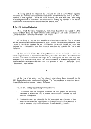 - 23 -

44. Having reached this conclusion, the Court does not need to address Chile’s argument
concerning the relevance of the communication of the 1947 Proclamations inter se and Peru’s
response to that argument. The Court notes, however, that both Peru and Chile simply
acknowledged receipt of each other’s notification without making any reference to the possible
establishment of an international maritime boundary between them.
2. The 1952 Santiago Declaration
45. As noted above (see paragraph 20), the Santiago Declaration was signed by Chile,
Ecuador and Peru during the 1952 Conference held in Santiago de Chile on the Exploitation and
Conservation of the Marine Resources of the South Pacific.
46. According to Chile, the 1952 Santiago Declaration has been a treaty from its inception
and was always intended by its signatories to be legally binding. Chile further notes that the United
Nations Treaty Series indicates that the 1952 Santiago Declaration entered into force upon
signature on 18 August 1952, with there being no record of any objection by Peru to such
indication.
47. Peru considers that the 1952 Santiago Declaration was not conceived as a treaty, but
rather as a proclamation of the international maritime policy of the three States. Peru claims that it
was thus “declarative” in character, but accepts that it later acquired the status of a treaty after
being ratified by each signatory (Chile in 1954, Ecuador and Peru in 1955) and registered as such
with the United Nations Secretariat on 12 May 1976, pursuant to Article 102, paragraph 1, of the
Charter of the United Nations.

*

48. In view of the above, the Court observes that it is no longer contested that the
1952 Santiago Declaration is an international treaty. The Court’s task now is to ascertain whether
it established a maritime boundary between the Parties.
49. The 1952 Santiago Declaration provides as follows:
“1. Governments have the obligation to ensure for their peoples the necessary
conditions of subsistence, and to provide them with the resources for their
economic development.
2. Consequently, they are responsible for the conservation and protection of their
natural resources and for the regulation of the development of these resources in
order to secure the best possible advantages for their respective countries.

 