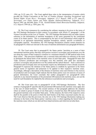 - 27 -

1994, pp. 21-22, para. 41). The Court applied these rules to the interpretation of treaties which
pre-date the Vienna Convention on the Law of Treaties (Dispute regarding Navigational and
Related Rights (Costa Rica v. Nicaragua), Judgment, I.C.J. Reports 2009, p. 237, para. 47;
Sovereignty over Pulau Ligitan and Pulau Sipadan (Indonesia/Malaysia), Judgment, I.C.J.
Reports 2002, pp. 645-646, paras. 37-38; Kasikili/Sedudu Island (Botswana/Namibia), Judgment,
I.C.J. Reports 1999 (II), p. 1059, para. 18).
58. The Court commences by considering the ordinary meaning to be given to the terms of
the 1952 Santiago Declaration in their context, in accordance with Article 31, paragraph 1, of the
Vienna Convention on the Law of Treaties. The 1952 Santiago Declaration does not make express
reference to the delimitation of maritime boundaries of the zones generated by the continental
coasts of its States parties. This is compounded by the lack of such information which might be
expected in an agreement determining maritime boundaries, namely, specific co-ordinates or
cartographic material. Nevertheless, the 1952 Santiago Declaration contains certain elements (in
its paragraph IV) which are relevant to the issue of maritime delimitation (see paragraph 60 below).
59. The Court notes that in paragraph II, the States parties “proclaim as a norm of their
international maritime policy that they each possess exclusive sovereignty and jurisdiction over the
sea along the coasts of their respective countries to a minimum distance of 200 nautical miles from
these coasts”. This provision establishes only a seaward claim and makes no reference to the need
to distinguish the lateral limits of the maritime zones of each State party. Paragraph III states that
“[t]he exclusive jurisdiction and sovereignty over this maritime zone shall also encompass
exclusive sovereignty and jurisdiction over the seabed and the subsoil thereof”. Such a reference to
jurisdiction and sovereignty does not necessarily require any delimitation to have already occurred.
Paragraph VI expresses the intention of the States parties to establish by agreement in the future
general norms of regulation and protection to be applied in their respective maritime zones.
Accordingly, although a description of the distance of maritime zones and reference to the exercise
of jurisdiction and sovereignty might indicate that the States parties were not unaware of issues of
general delimitation, the Court concludes that neither paragraph II nor paragraph III refers
explicitly to any lateral boundaries of the proclaimed 200-nautical-mile maritime zones, nor can the
need for such boundaries be implied by the references to jurisdiction and sovereignty.
60. The Court turns now to paragraph IV of the 1952 Santiago Declaration. The first
sentence of paragraph IV specifies that the proclaimed 200-nautical-mile maritime zones apply also
in the case of island territories. The second sentence of that paragraph addresses the situation
where an island or group of islands of one State party is located less than 200 nautical miles from
the general maritime zone of another State party. In this situation, the limit of the respective zones
shall be the parallel at the point at which the land frontier of the State concerned reaches the sea.
The Court observes that this provision, the only one in the 1952 Santiago Declaration making any
reference to the limits of the States parties’ maritime zones, is silent regarding the lateral limits of
the maritime zones which are not derived from island territories and which do not abut them.

 