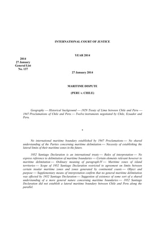 INTERNATIONAL COURT OF JUSTICE

YEAR 2014
2014
27 January
General List
No. 137
27 January 2014

MARITIME DISPUTE
(PERU v. CHILE)

Geography  Historical background  1929 Treaty of Lima between Chile and Peru 
1947 Proclamations of Chile and Peru  Twelve instruments negotiated by Chile, Ecuador and
Peru.

*
No international maritime boundary established by 1947 Proclamations  No shared
understanding of the Parties concerning maritime delimitation  Necessity of establishing the
lateral limits of their maritime zones in the future.
1952 Santiago Declaration is an international treaty  Rules of interpretation  No
express reference to delimitation of maritime boundaries  Certain elements relevant however to
maritime delimitation  Ordinary meaning of paragraph IV  Maritime zones of island
territories  Scope of 1952 Santiago Declaration restricted to agreement on limits between
certain insular maritime zones and zones generated by continental coasts  Object and
purpose  Supplementary means of interpretation confirm that no general maritime delimitation
was effected by 1952 Santiago Declaration  Suggestion of existence of some sort of a shared
understanding of a more general nature concerning maritime boundaries  1952 Santiago
Declaration did not establish a lateral maritime boundary between Chile and Peru along the
parallel.

 