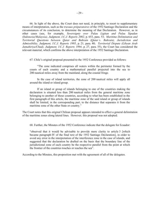 - 29 -

66. In light of the above, the Court does not need, in principle, to resort to supplementary
means of interpretation, such as the travaux préparatoires of the 1952 Santiago Declaration and the
circumstances of its conclusion, to determine the meaning of that Declaration. However, as in
other cases (see, for example, Sovereignty over Pulau Ligitan and Pulau Sipadan
(Indonesia/Malaysia), Judgment, I.C.J. Reports 2002, p. 653, para. 53; Maritime Delimitation and
Territorial Questions between Qatar and Bahrain (Qatar v. Bahrain), Jurisdiction and
Admissibility, Judgment, I.C.J. Reports 1995, p. 21, para. 40; Territorial Dispute (Libyan Arab
Jamahiriya/Chad), Judgment, I.C.J. Reports 1994, p. 27, para. 55), the Court has considered the
relevant material, which confirms the above interpretation of the 1952 Santiago Declaration.
67. Chile’s original proposal presented to the 1952 Conference provided as follows:
“The zone indicated comprises all waters within the perimeter formed by the
coasts of each country and a mathematical parallel projected into the sea to
200 nautical miles away from the mainland, along the coastal fringe.
In the case of island territories, the zone of 200 nautical miles will apply all
around the island or island group.
If an island or group of islands belonging to one of the countries making the
declaration is situated less than 200 nautical miles from the general maritime zone
belonging to another of those countries, according to what has been established in the
first paragraph of this article, the maritime zone of the said island or group of islands
shall be limited, in the corresponding part, to the distance that separates it from the
maritime zone of the other State or country.”
The Court notes that this original Chilean proposal appears intended to effect a general delimitation
of the maritime zones along lateral lines. However, this proposal was not adopted.
68. Further, the Minutes of the 1952 Conference indicate that the delegate for Ecuador:
“observed that it would be advisable to provide more clarity to article 3 [which
became paragraph IV of the final text of the 1952 Santiago Declaration], in order to
avoid any error in the interpretation of the interference zone in the case of islands, and
suggested that the declaration be drafted on the basis that the boundary line of the
jurisdictional zone of each country be the respective parallel from the point at which
the frontier of the countries touches or reaches the sea”.
According to the Minutes, this proposition met with the agreement of all of the delegates.

 