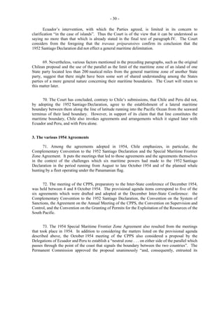 - 30 Ecuador’s intervention, with which the Parties agreed, is limited in its concern to
clarification “in the case of islands”. Thus the Court is of the view that it can be understood as
saying no more than that which is already stated in the final text of paragraph IV. The Court
considers from the foregoing that the travaux préparatoires confirm its conclusion that the
1952 Santiago Declaration did not effect a general maritime delimitation.
69. Nevertheless, various factors mentioned in the preceding paragraphs, such as the original
Chilean proposal and the use of the parallel as the limit of the maritime zone of an island of one
State party located less than 200 nautical miles from the general maritime zone of another State
party, suggest that there might have been some sort of shared understanding among the States
parties of a more general nature concerning their maritime boundaries. The Court will return to
this matter later.
70. The Court has concluded, contrary to Chile’s submissions, that Chile and Peru did not,
by adopting the 1952 Santiago Declaration, agree to the establishment of a lateral maritime
boundary between them along the line of latitude running into the Pacific Ocean from the seaward
terminus of their land boundary. However, in support of its claim that that line constitutes the
maritime boundary, Chile also invokes agreements and arrangements which it signed later with
Ecuador and Peru, and with Peru alone.
3. The various 1954 Agreements
71. Among the agreements adopted in 1954, Chile emphasizes, in particular, the
Complementary Convention to the 1952 Santiago Declaration and the Special Maritime Frontier
Zone Agreement. It puts the meetings that led to those agreements and the agreements themselves
in the context of the challenges which six maritime powers had made to the 1952 Santiago
Declaration in the period running from August to late October 1954 and of the planned whale
hunting by a fleet operating under the Panamanian flag.
72. The meeting of the CPPS, preparatory to the Inter-State conference of December 1954,
was held between 4 and 8 October 1954. The provisional agenda items correspond to five of the
six agreements which were drafted and adopted at the December Inter-State Conference: the
Complementary Convention to the 1952 Santiago Declaration, the Convention on the System of
Sanctions, the Agreement on the Annual Meeting of the CPPS, the Convention on Supervision and
Control, and the Convention on the Granting of Permits for the Exploitation of the Resources of the
South Pacific.
73. The 1954 Special Maritime Frontier Zone Agreement also resulted from the meetings
that took place in 1954. In addition to considering the matters listed on the provisional agenda
described above, the October 1954 meeting of the CPPS also considered a proposal by the
Delegations of Ecuador and Peru to establish a “neutral zone . . . on either side of the parallel which
passes through the point of the coast that signals the boundary between the two countries”. The
Permanent Commission approved the proposal unanimously “and, consequently, entrusted its

 