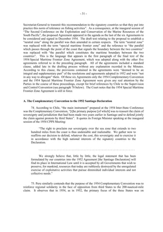- 31 -

Secretariat-General to transmit this recommendation to the signatory countries so that they put into
practice this norm of tolerance on fishing activities”. As a consequence, at the inaugural session of
“The Second Conference on the Exploitation and Conservation of the Marine Resources of the
South Pacific”, the proposed Agreement appeared in the agenda as the last of the six Agreements to
be considered and signed in December 1954. The draft text relating to the proposal to establish a
“neutral zone” along the parallel was then amended in certain respects. The term “neutral zone”
was replaced with the term “special maritime frontier zone” and the reference to “the parallel
which passes through the point of the coast that signals the boundary between the two countries”
was replaced with “the parallel which constitutes the maritime boundary between the two
countries”. This is the language that appears in the first paragraph of the final text of the
1954 Special Maritime Frontier Zone Agreement, which was adopted along with the other five
agreements referred to in the preceding paragraph. All of the agreements included a standard
clause, added late in the drafting process without any explanation recorded in the Minutes.
According to this clause, the provisions contained in the agreements were “deemed to be an
integral and supplementary part” of the resolutions and agreements adopted in 1952 and were “not
in any way to abrogate” them. Of these six Agreements only the 1954 Complementary Convention
and the 1954 Special Maritime Frontier Zone Agreement were given any real attention by the
Parties in the course of these proceedings, except for brief references by Chile to the Supervision
and Control Convention (see paragraph 78 below). The Court notes that the 1954 Special Maritime
Frontier Zone Agreement is still in force.
A. The Complementary Convention to the 1952 Santiago Declaration
74. According to Chile, “the main instrument” prepared at the 1954 Inter-State Conference
was the Complementary Convention, “[t]he primary purpose [of which] was to reassert the claim of
sovereignty and jurisdiction that had been made two years earlier in Santiago and to defend jointly
the claim against protests by third States”. It quotes its Foreign Minister speaking at the inaugural
session of the 1954 CPPS Meeting:
“The right to proclaim our sovereignty over the sea zone that extends to two
hundred miles from the coast is thus undeniable and inalienable. We gather now to
reaffirm our decision to defend, whatever the cost, this sovereignty and to exercise it
in accordance with the high national interests of the signatory countries to the
Declaration.
................................................................
We strongly believe that, little by little, the legal statement that has been
formulated by our countries into the 1952 Agreement [the Santiago Declaration] will
find its place in International Law until it is accepted by all Governments that wish to
preserve, for mankind, resources that today are ruthlessly destroyed by the unregulated
exercise of exploitative activities that pursue diminished individual interests and not
collective needs.”
75. Peru similarly contends that the purpose of the 1954 Complementary Convention was to
reinforce regional solidarity in the face of opposition from third States to the 200-nautical-mile
claim. It observes that in 1954, as in 1952, the primary focus of the three States was on

 