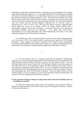 - 32 -

maintaining a united front towards third States, “rather than upon the development of an internal
legal régime defining their rights inter se”. It also contends that the 1954 instruments were adopted
in the context of regional solidarity vis-à-vis third States and that they were essentially an integral
part of the agreements and resolutions adopted in 1952. The Inter-State Conference was in fact
held less than a month after the Peruvian Navy, with the co-operation of its air force, had seized
vessels of the Onassis whaling fleet, under the Panamanian flag, more than 100 nautical miles off
shore (for extracts from the Peruvian Judgment imposing fines see American Journal of
International Law, 1955, Vol. 49, p. 575). Peru notes that when it rejected a United Kingdom
protest against the seizure of the Onassis vessels, the Chilean Foreign Minister sent a
congratulatory message to his Peruvian counterpart  according to Peru this was “an indication of
the regional solidarity which the zone embodied”. In its Reply, Peru recalls Chile’s
characterization in its Counter-Memorial of the 1954 Complementary Convention as “the main
instrument” prepared at the 1954 Inter-State Conference.
76. The Parties also refer to the agreed responses which they made, after careful preparation
in the first part of 1955, to the protests made by maritime powers against the 1952 Santiago
Declaration. Those responses were made in accordance with the spirit of the Complementary
Convention even though Chile was not then or later a party to it. Similar co-ordinated action was
taken in May 1955 in response to related proposals made by the United States of America.

*

77. The Court observes that it is common ground that the proposed Complementary
Convention was the main instrument addressed by Chile, Ecuador and Peru as they prepared for the
CPPS meeting and the Inter-State Conference in Lima in the final months of 1954. Given the
challenges being made by several States to the 1952 Santiago Declaration, the primary purpose of
that Convention was to assert, particularly against the major maritime powers, their claim of
sovereignty and jurisdiction made jointly in 1952. It was also designed to help prepare their
common defence of the claim against the protests by those States, which was the subject-matter of
the second agenda item of the 1954 Inter-State Conference. It does not follow, however, that the
“primary purpose” was the sole purpose or even less that the primary purpose determined the sole
outcome of the 1954 meetings and the Inter-State Conference.
B. The Agreement relating to Measures of Supervision and Control of the Maritime Zones of
the Signatory Countries
78. Chile seeks support from another of the 1954 Agreements, the Agreement relating to
Measures of Supervision and Control of the Maritime Zones of the Signatory Countries. It quotes
the first and second articles:

 