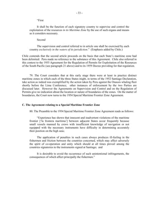 - 33 “First
It shall be the function of each signatory country to supervise and control the
exploitation of the resources in its Maritime Zone by the use of such organs and means
as it considers necessary.
Second
The supervision and control referred to in article one shall be exercised by each
country exclusively in the waters of its jurisdiction.” (Emphasis added by Chile.)
Chile contends that the second article proceeds on the basis that each State’s maritime zone had
been delimited. Peru made no reference to the substance of this Agreement. Chile also referred in
this context to the 1955 Agreement for the Regulation of Permits for Exploitation of the Resources
of the South Pacific (see paragraph 21 above) and to its 1959 Decree providing for that regulation.
79. The Court considers that at this early stage there were at least in practice distinct
maritime zones in which each of the three States might, in terms of the 1952 Santiago Declaration,
take action as indeed was exemplified by the action taken by Peru against the Onassis whaling fleet
shortly before the Lima Conference; other instances of enforcement by the two Parties are
discussed later. However the Agreements on Supervision and Control and on the Regulation of
Permits give no indication about the location or nature of boundaries of the zones. On the matter of
boundaries, the Court now turns to the 1954 Special Maritime Frontier Zone Agreement.
C. The Agreement relating to a Special Maritime Frontier Zone
80. The Preamble to the 1954 Special Maritime Frontier Zone Agreement reads as follows:
“Experience has shown that innocent and inadvertent violations of the maritime
frontier [‘la frontera marítima’] between adjacent States occur frequently because
small vessels manned by crews with insufficient knowledge of navigation or not
equipped with the necessary instruments have difficulty in determining accurately
their position on the high seas;
The application of penalties in such cases always produces ill-feeling in the
fishermen and friction between the countries concerned, which may affect adversely
the spirit of co-operation and unity which should at all times prevail among the
countries signatories to the instruments signed at Santiago; and
It is desirable to avoid the occurrence of such unintentional infringements, the
consequences of which affect principally the fishermen.”

 