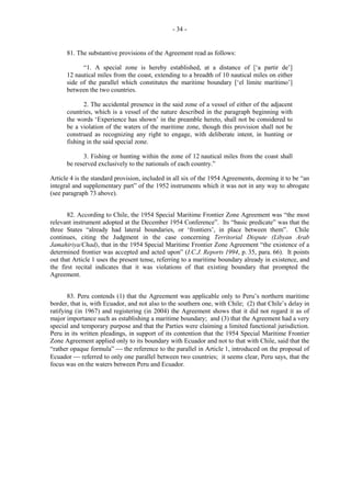- 34 -

81. The substantive provisions of the Agreement read as follows:
“1. A special zone is hereby established, at a distance of [‘a partir de’]
12 nautical miles from the coast, extending to a breadth of 10 nautical miles on either
side of the parallel which constitutes the maritime boundary [‘el límite marítimo’]
between the two countries.
2. The accidental presence in the said zone of a vessel of either of the adjacent
countries, which is a vessel of the nature described in the paragraph beginning with
the words ‘Experience has shown’ in the preamble hereto, shall not be considered to
be a violation of the waters of the maritime zone, though this provision shall not be
construed as recognizing any right to engage, with deliberate intent, in hunting or
fishing in the said special zone.
3. Fishing or hunting within the zone of 12 nautical miles from the coast shall
be reserved exclusively to the nationals of each country.”
Article 4 is the standard provision, included in all six of the 1954 Agreements, deeming it to be “an
integral and supplementary part” of the 1952 instruments which it was not in any way to abrogate
(see paragraph 73 above).
82. According to Chile, the 1954 Special Maritime Frontier Zone Agreement was “the most
relevant instrument adopted at the December 1954 Conference”. Its “basic predicate” was that the
three States “already had lateral boundaries, or ‘frontiers’, in place between them”. Chile
continues, citing the Judgment in the case concerning Territorial Dispute (Libyan Arab
Jamahiriya/Chad), that in the 1954 Special Maritime Frontier Zone Agreement “the existence of a
determined frontier was accepted and acted upon” (I.C.J. Reports 1994, p. 35, para. 66). It points
out that Article 1 uses the present tense, referring to a maritime boundary already in existence, and
the first recital indicates that it was violations of that existing boundary that prompted the
Agreement.
83. Peru contends (1) that the Agreement was applicable only to Peru’s northern maritime
border, that is, with Ecuador, and not also to the southern one, with Chile; (2) that Chile’s delay in
ratifying (in 1967) and registering (in 2004) the Agreement shows that it did not regard it as of
major importance such as establishing a maritime boundary; and (3) that the Agreement had a very
special and temporary purpose and that the Parties were claiming a limited functional jurisdiction.
Peru in its written pleadings, in support of its contention that the 1954 Special Maritime Frontier
Zone Agreement applied only to its boundary with Ecuador and not to that with Chile, said that the
“rather opaque formula”  the reference to the parallel in Article 1, introduced on the proposal of
Ecuador  referred to only one parallel between two countries; it seems clear, Peru says, that the
focus was on the waters between Peru and Ecuador.

 