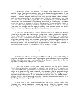 - 35 -

84. With regard to Peru’s first argument, Chile in reply points out that the 1954 Special
Maritime Frontier Zone Agreement has three States parties and that the ordinary meaning of “the
two countries” in Article 1 is a reference to the States on either side of their shared maritime
boundary. Chile notes that there is no qualification of the “maritime frontier” (in the Preamble),
nor is there any suggestion that the term “adjacent States” refers only to Ecuador and Peru. Chile
also points out that in 1962 Peru complained to Chile about “the frequency with which Chilean
fishing vessels have trespassed into Peruvian waters”, stating that “the Government of Peru, taking
strongly into account the sense and provisions of ‘the Agreement’” wished that the Government of
Chile take certain steps particularly through the competent authorities at the port of Arica. As
Chile noted, Peru did not at that stage make any reference to the argument that the 1954 Special
Maritime Frontier Zone Agreement applied only to its northern maritime boundary.
85. In the view of the Court, there is nothing at all in the terms of the 1954 Special Maritime
Frontier Zone Agreement which would limit it only to the Ecuador-Peru maritime boundary.
Moreover Peru did not in practice accord it that limited meaning which would preclude its
application to Peru’s southern maritime boundary with Chile. The Court further notes that the
1954 Special Maritime Frontier Zone Agreement was negotiated and signed by the representatives
of all three States, both in the Commission and at the Inter-State Conference. All three States then
proceeded to ratify it. They included it among the twelve treaties which they jointly submitted to
the United Nations Secretariat for registration in 1973 (see paragraph 21 above).

*

86. With regard to Peru’s second argument, Chile responds by pointing out that delay in
ratification is common and contends that of itself the delay in ratification has no consequence for
the legal effect of a treaty once it has entered into force. Further, it submits that the fact that
registration of an Agreement is delayed is of no relevance.
87. The Court is of the view that Chile’s delay in ratifying the 1954 Special Maritime
Frontier Zone Agreement and submitting it for registration does not support Peru’s argument that
Chile considered that the Agreement lacked major importance. In any event, this delay has no
bearing on the scope and effect of the Agreement. Once ratified by Chile the Agreement became
binding on it. In terms of the argument about Chile’s delay in submitting the Agreement for
registration, the Court recalls that, in 1973, all three States signatory to the 1952 and 1954 treaties,
including the 1954 Special Maritime Frontier Zone Agreement, simultaneously submitted all of
them for registration (see paragraphs 20 to 21 above).
88. With regard to Peru’s third argument that the 1954 Special Maritime Frontier Zone
Agreement had a special and temporary purpose and that the Parties were claiming a limited
functional jurisdiction, Chile’s central contention is that the “basic predicate” of the Agreement

 