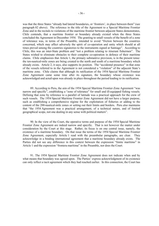 - 36 -

was that the three States “already had lateral boundaries, or ‘frontiers’, in place between them” (see
paragraph 82 above). The reference in the title of the Agreement to a Special Maritime Frontier
Zone and in the recitals to violations of the maritime frontier between adjacent States demonstrates,
Chile contends, that a maritime frontier or boundary already existed when the three States
concluded the Agreement in December 1954. The granting to small vessels of the benefit of a zone
of tolerance was, in terms of the Preamble, intended to avoid “friction between the countries
concerned, which may affect adversely the spirit of co-operation and unity which should at all
times prevail among the countries signatories to the instruments signed at Santiago”. According to
Chile, this was an inter-State problem and “not a problem relating to itinerant fishermen”. The
States wished to eliminate obstacles to their complete co-operation in defence of their maritime
claims. Chile emphasizes that Article 1, the primary substantive provision, is in the present tense:
the ten-nautical-mile zones are being created to the north and south of a maritime boundary which
already exists. Article 2, it says, also supports its position. The “accidental presence” in that zone
of the vessels referred to in the Agreement is not considered a “violation” of the adjacent State’s
maritime zone. Chile claims that although its ratification of the 1954 Special Maritime Frontier
Zone Agreement came some time after its signature, the boundary whose existence was
acknowledged and acted upon was already in place throughout the period leading to its ratification.
89. According to Peru, the aim of the 1954 Special Maritime Frontier Zone Agreement “was
narrow and specific”, establishing a “zone of tolerance” for small and ill-equipped fishing vessels.
Defining that zone by reference to a parallel of latitude was a practical approach for the crew of
such vessels. The 1954 Special Maritime Frontier Zone Agreement did not have a larger purpose,
such as establishing a comprehensive régime for the exploitation of fisheries or adding to the
content of the 200-nautical-mile zones or setting out their limits and borders. Peru also maintains
that “the 1954 Agreement was a practical arrangement, of a technical nature, and of limited
geographical scope, not one dealing in any sense with political matters”.
90. In the view of the Court, the operative terms and purpose of the 1954 Special Maritime
Frontier Zone Agreement are indeed narrow and specific. That is not however the matter under
consideration by the Court at this stage. Rather, its focus is on one central issue, namely, the
existence of a maritime boundary. On that issue the terms of the 1954 Special Maritime Frontier
Zone Agreement, especially Article 1 read with the preambular paragraphs, are clear. They
acknowledge in a binding international agreement that a maritime boundary already exists. The
Parties did not see any difference in this context between the expression “límite marítimo” in
Article 1 and the expression “frontera marítima” in the Preamble, nor does the Court.
91. The 1954 Special Maritime Frontier Zone Agreement does not indicate when and by
what means that boundary was agreed upon. The Parties’ express acknowledgment of its existence
can only reflect a tacit agreement which they had reached earlier. In this connection, the Court has

 