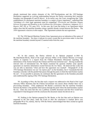 - 37 -

already mentioned that certain elements of the 1947 Proclamations and the 1952 Santiago
Declaration suggested an evolving understanding between the Parties concerning their maritime
boundary (see paragraphs 43 and 69 above). In an earlier case, the Court, recognizing that “[t]he
establishment of a permanent maritime boundary is a matter of grave importance”, underlined that
“[e]vidence of a tacit legal agreement must be compelling” (Territorial and Maritime Dispute
between Nicaragua and Honduras in the Caribbean Sea (Nicaragua v Honduras), Judgment, I.C.J.
Reports 2007 (II), p. 735, para. 253). In this case, the Court has before it an Agreement which
makes clear that the maritime boundary along a parallel already existed between the Parties. The
1954 Agreement is decisive in this respect. That Agreement cements the tacit agreement.
92. The 1954 Special Maritime Frontier Zone Agreement gives no indication of the nature of
the maritime boundary. Nor does it indicate its extent, except that its provisions make it clear that
the maritime boundary extends beyond 12 nautical miles from the coast.

*

93. In this context, the Parties referred to an Opinion prepared in 1964 by
Mr. Raúl Bazán Dávila, Head of the Legal Advisory Office of the Chilean Ministry of Foreign
Affairs, in response to a request from the Chilean Boundaries Directorate regarding “the
delimitation of the frontier between the Chilean and Peruvian territorial seas”. Having recalled the
relevant rules of international law, Mr. Bazán examined the question whether some specific
agreement on maritime delimitation existed between the two States. He believed that it did, but
was not able to determine “when and how this agreement was reached”. Paragraph IV of the
1952 Santiago Declaration was not “an express pact” on the boundary, but it “assum[ed] that this
boundary coincides with the parallel that passes through the point at which the land frontier reaches
the sea”. It was possible to presume, he continued, that the agreement on the boundary preceded
and conditioned the signing of the 1952 Santiago Declaration.
94. According to Peru, the fact that such a request was addressed to the Head of the Legal
Advisory Office illustrates that the Chilean Government was unsure about whether there was a
pre-existing boundary. Chile emphasizes Mr. Bazán’s conclusion that the maritime boundary
between the Parties is the parallel which passes through the point where the land boundary reaches
the sea. Chile also notes that this was a publicly available document and that Peru would have
responded if it had disagreed with the conclusion the document stated, but did not do so.
95. Nothing in the Opinion prepared by Mr. Bazán, or the fact that such an Opinion was
requested in the first place, leads the Court to alter the conclusion it reached above (see
paragraphs 90 to 91), namely, that by 1954 the Parties acknowledged that there existed an agreed
maritime boundary.

 