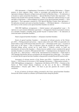 -21954 Agreements  Complementary Convention to 1952 Santiago Declaration  Primary
purpose to assert signatory States’ claims to sovereignty and jurisdiction made in 1952 
Agreement relating to Measures of Supervision and Control of Maritime Zones  No indication as
to location or nature of maritime boundaries  Special Maritime Frontier Zone Agreement  Not
limited to the Ecuador-Peru maritime boundary  Delay in ratification without bearing on scope
and effect of Agreement  Acknowledgment of existence of an agreed maritime boundary  Tacit
agreement  Tacit agreement cemented by 1954 Special Maritime Frontier Zone Agreement 
No indication of nature and extent of maritime boundary  1964 Bazán Opinion  Conclusion of
the Court as to the existence of an agreed maritime boundary not altered.
1968-1969 lighthouse arrangements  Limited purpose and geographical scope  No
reference to a pre-existent delimitation agreement  Arrangements based on presumed existence
of a maritime boundary extending along parallel beyond 12 nautical miles  No indication of
extent and nature of maritime boundary.
Nature of agreed maritime boundary  All-purpose maritime boundary.
Extent of agreed maritime boundary  Assessment of relevant practice of the Parties
pre-1954  Fishing potential and activity  Species taken in the early 1950s were generally to be
found within a range of 60 nautical miles from the coast  Orientation of the coast  Location of
main ports in the region  Zone of tolerance along the parallel for small fishing boats 
Principal fishing activity carried out by small boats  Fisheries activity, in itself, not
determinative of extent of the boundary  Parties however unlikely to have considered the agreed
maritime boundary to extend to 200-nautical-mile limit  Contemporaneous developments in the
law of the sea  State practice  Work of the International Law Commission  Claim made in
1952 Santiago Declaration did not correspond to the international law of that time  No evidence
to conclude that the agreed maritime boundary along parallel extended beyond 80 nautical miles.
Assessment of relevant practice of the Parties post-1954  Legislative practice of the
Parties  1955 Protocol of Accession to 1952 Santiago Declaration  Enforcement activities 
1968-1969 lighthouse arrangements  Negotiations with Bolivia (1975-1976)  Positions of the
Parties at Third United Nations Conference on the Law of the Sea  1986 Bákula
Memorandum  Practice after 1986  No basis to put into question the Court’s earlier
conclusion.
In view of entirety of relevant evidence presented to the Court, agreed maritime boundary
between the Parties extends to a distance of 80 nautical miles along the parallel.

*

 