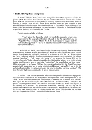 - 38 -

4. The 1968-1969 lighthouse arrangements
96. In 1968-1969, the Parties entered into arrangements to build one lighthouse each, “at the
point at which the common border reaches the sea, near boundary marker number one”. At this
point, the Court observes that on 26 April 1968, following communication between the Peruvian
Ministry of Foreign Affairs and the Chilean chargé d’affaires earlier that year, delegates of both
Parties signed a document whereby they undertook the task of carrying out “an on-site study for the
installation of leading marks visible from the sea to materialise the parallel of the maritime frontier
originating at Boundary Marker number one (No. 1)”.
That document concluded as follows:
“Finally, given that the parallel which it is intended to materialise is that which
corresponds to the geographical location indicated in the Act signed in Lima on
1 August 1930 for Boundary Marker No. 1, the Representatives suggest that the
positions of this pyramid be verified by a Joint Commission before the execution of
the recommended works.”
97. Chile sees the Parties, in taking this action, as explicitly recording their understanding
that there was a “maritime frontier” between the two States and that it followed the line of latitude
passing through Boundary Marker No. 1 (referred to in Spanish as “Hito No. 1”). Chile states that
the Parties’ delegates “recorded their joint understanding that their task was to signal the existing
maritime boundary”.
Chile quotes the terms of the approval in August 1968 by the
Secretary-General of the Peruvian Ministry of Foreign Affairs of the Minutes of an earlier meeting
that the signalling marks were to materialize (“materializar”) the parallel of the maritime frontier.
Chile further relies on an August 1969 Peruvian Note, according to which the Mixed Commission
entrusted with demarcation was to verify the position of Boundary Marker No. 1 and to “fix the
definitive location of the two alignment towers that were to signal the maritime boundary”. The
Joint Report of the Commission recorded its task in the same terms.
98. In Peru’s view, the beacons erected under these arrangements were evidently a pragmatic
device intended to address the practical problems arising from the coastal fishing incidents in the
1960s. It calls attention to the beacons’ limited range  not more than 15 nautical miles offshore.
Peru argues that they were plainly not intended to establish a maritime boundary. Throughout the
process, according to Peru, there is no indication whatsoever that the two States were engaged in
the drawing of a definitive and permanent international boundary, nor did any of the
correspondence refer to any pre-existent delimitation agreement. The focus was consistently, and
exclusively, upon the practical task of keeping Peruvian and Chilean fishermen apart and solving a
very specific problem within the 15-nautical-mile range of the lights.

*

 