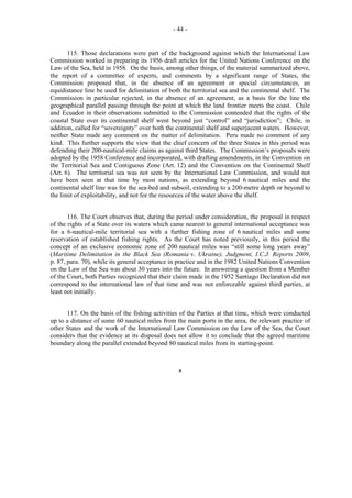 - 44 -

115. Those declarations were part of the background against which the International Law
Commission worked in preparing its 1956 draft articles for the United Nations Conference on the
Law of the Sea, held in 1958. On the basis, among other things, of the material summarized above,
the report of a committee of experts, and comments by a significant range of States, the
Commission proposed that, in the absence of an agreement or special circumstances, an
equidistance line be used for delimitation of both the territorial sea and the continental shelf. The
Commission in particular rejected, in the absence of an agreement, as a basis for the line the
geographical parallel passing through the point at which the land frontier meets the coast. Chile
and Ecuador in their observations submitted to the Commission contended that the rights of the
coastal State over its continental shelf went beyond just “control” and “jurisdiction”; Chile, in
addition, called for “sovereignty” over both the continental shelf and superjacent waters. However,
neither State made any comment on the matter of delimitation. Peru made no comment of any
kind. This further supports the view that the chief concern of the three States in this period was
defending their 200-nautical-mile claims as against third States. The Commission’s proposals were
adopted by the 1958 Conference and incorporated, with drafting amendments, in the Convention on
the Territorial Sea and Contiguous Zone (Art. 12) and the Convention on the Continental Shelf
(Art. 6). The territorial sea was not seen by the International Law Commission, and would not
have been seen at that time by most nations, as extending beyond 6 nautical miles and the
continental shelf line was for the sea-bed and subsoil, extending to a 200-metre depth or beyond to
the limit of exploitability, and not for the resources of the water above the shelf.
116. The Court observes that, during the period under consideration, the proposal in respect
of the rights of a State over its waters which came nearest to general international acceptance was
for a 6-nautical-mile territorial sea with a further fishing zone of 6 nautical miles and some
reservation of established fishing rights. As the Court has noted previously, in this period the
concept of an exclusive economic zone of 200 nautical miles was “still some long years away”
(Maritime Delimitation in the Black Sea (Romania v. Ukraine), Judgment, I.C.J. Reports 2009,
p. 87, para. 70), while its general acceptance in practice and in the 1982 United Nations Convention
on the Law of the Sea was about 30 years into the future. In answering a question from a Member
of the Court, both Parties recognized that their claim made in the 1952 Santiago Declaration did not
correspond to the international law of that time and was not enforceable against third parties, at
least not initially.
117. On the basis of the fishing activities of the Parties at that time, which were conducted
up to a distance of some 60 nautical miles from the main ports in the area, the relevant practice of
other States and the work of the International Law Commission on the Law of the Sea, the Court
considers that the evidence at its disposal does not allow it to conclude that the agreed maritime
boundary along the parallel extended beyond 80 nautical miles from its starting-point.

*

 