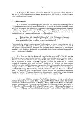 - 45 -

118. In light of this tentative conclusion, the Court now considers further elements of
practice, for the most part subsequent to 1954, which may be of relevance to the issue of the extent
of the agreed maritime boundary.
C. Legislative practice
119. In examining the legislative practice, the Court first turns to the adoption by Peru in
1955 of a Supreme Resolution on the Maritime Zone of 200 Miles. Its Preamble recites the need to
specify, in cartographic and geodesic work, the manner of determining the Peruvian maritime zone
of 200 nautical miles referred to in the 1947 Decree and the 1952 Santiago Declaration. Its first
article states that the line was to be limited at sea by a line parallel to the Peruvian coast and at a
constant distance of 200 nautical miles from it. Article 2 provides:
“In accordance with clause IV [‘el inciso IV’] of the Declaration of Santiago,
the said line may not extend beyond that of the corresponding parallel at the point
where the frontier of Peru [‘la frontera del Perú’] reaches the sea.”
Peru contends that Article 1 employs an arc of circles method, as, it says, was also the case with its
1952 Petroleum Law. Chile rejects that interpretation of both instruments and submits that both
use the tracé parallèle method, supporting the use of the parallel of latitude for the maritime
boundary. Chile also places considerable weight on the reference in the Resolution to paragraph IV
of the 1952 Santiago Declaration.
120. In this regard, the Court has already concluded that paragraph IV of the 1952 Santiago
Declaration does not determine the maritime boundary separating the general maritime zones of
Peru and Chile. It need not consider that matter further in the present context. The Court does not
see the requirement in Article 1 of the 1955 Supreme Resolution that the line be “at a constant
distance of 200 nautical miles from [the coast]” and parallel to it as using the tracé parallèle
method in the sense that Chile appears to understand it. Some points on a line drawn on that basis
(using the parallel lines of latitude) would in certain areas of Peruvian coastal waters, especially
near the land boundary of the two States, be barely 100 nautical miles from the closest point on the
coast. That would not be in conformity with the plain words of the 1955 Supreme Resolution.
Hence, the Peruvian 1955 Supreme Resolution is of no assistance when it comes to determining the
extent of the maritime frontier whose existence the Parties acknowledged in 1954.
121. In respect of Chilean legislation, Peru highlights the absence of references to a lateral
maritime boundary in five Chilean texts: a 25 July 1953 Decree which defined the maritime
jurisdiction of the Directorate General of Maritime Territory and Merchant Marine; a 26 July 1954
Message from the Chilean Executive to the Congress for the Approval of the 1952 Agreements; a
23 September 1954 Supreme Decree by which Chile approved the 1952 Santiago Declaration; an
11 February 1959 Decree on Permits for Fishing by Foreign Vessels in Chilean Territorial Waters;

 