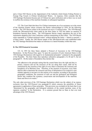 - 46 -

and a 4 June 1963 Decree on the Appointment of the Authority which Grants Fishing Permits to
Foreign Flag Vessels in Chilean Jurisdictional Waters. In response, Chile contends that the
1952 Santiago Declaration became part of Chilean law upon ratification and so there was no need
to reaffirm the existence of the maritime boundary in subsequent legislation.
122. The Court finds that these five Chilean instruments are of no assistance as to the extent
of the maritime frontier whose existence the Parties acknowledged in 1954, for the following
reasons. The 1953 Decree relates to the territorial sea out to 12 nautical miles. The 1954 Message
recalls the 200-nautical-mile claim made by the three States in 1952 but makes no mention of
boundaries between those States. The 1954 Supreme Decree simply reproduces the text of the
instruments adopted at the Lima Conference without commenting on their effect. The 1959 Decree
refers repeatedly to “Chilean territorial waters” without defining the limits  lateral or seaward 
of these waters. Finally, the 1963 Decree speaks of the 200-nautical-mile zone established under
the 1952 Santiago Declaration but makes no reference to a lateral boundary within that zone.
D. The 1955 Protocol of Accession
123. In 1955 the three States adopted a Protocol of Accession to the 1952 Santiago
Declaration. In that Protocol they agree “to open the accession of Latin American States to [the
1952 Santiago Declaration] with regard to its fundamental principles” contained in the paragraphs
of the Preamble. The three States then reproduce substantive paragraphs I, II, III and V, but not
paragraph IV. On the matter of boundaries they declare that
“the adhesion to the principle stating that the coastal States have the right and duty to
protect, conserve and use the resources of the sea along their coasts, shall not be
constrained by the assertion of the right of every State to determine the extension and
boundaries of its Maritime Zone. Therefore, at the moment of accession, every State
shall be able to determine the extension and form of delimitation of its respective zone
whether opposite to one part or to the entirety of its coastline, according to the peculiar
geographic conditions, the extension of each sea and the geological and biological
factors that condition the existence, conservation and development of the maritime
fauna and flora in its waters.”
The only other provision of the 1952 Santiago Declaration which was the subject of an express
exclusion from the 1955 Protocol was paragraph VI which concerns the possibility of future
agreements in application of these principles. This provision was excluded on the basis that it was
“determined by the geographic and biological similarity of the coastal maritime zones of the
signatory countries” to the Declaration. It is common ground that no State in fact ever took
advantage of the 1955 Protocol.

 