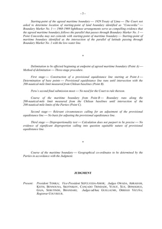 -3Starting-point of the agreed maritime boundary  1929 Treaty of Lima  The Court not
asked to determine location of starting-point of land boundary identified as “Concordia” 
Boundary Marker No. 1  1968-1969 lighthouse arrangements serve as compelling evidence that
the agreed maritime boundary follows the parallel that passes through Boundary Marker No. 1 
Point Concordia may not coincide with starting-point of maritime boundary  Starting-point of
maritime boundary identified as the intersection of the parallel of latitude passing through
Boundary Marker No. 1 with the low-water line.

*
Delimitation to be effected beginning at endpoint of agreed maritime boundary (Point A) 
Method of delimitation  Three-stage procedure.
First stage  Construction of a provisional equidistance line starting at Point A 
Determination of base points  Provisional equidistance line runs until intersection with the
200-nautical-mile limit measured from Chilean baselines (Point B).
Peru’s second final submission moot  No need for the Court to rule thereon.
Course of the maritime boundary from Point B  Boundary runs along the
200-nautical-mile limit measured from the Chilean baselines until intersection of the
200-nautical-mile limits of the Parties (Point C).
Second stage  Relevant circumstances calling for an adjustment of the provisional
equidistance line  No basis for adjusting the provisional equidistance line.
Third stage  Disproportionality test  Calculation does not purport to be precise  No
evidence of significant disproportion calling into question equitable nature of provisional
equidistance line.

*
Course of the maritime boundary  Geographical co-ordinates to be determined by the
Parties in accordance with the Judgment.

JUDGMENT

Present:

President TOMKA; Vice-President SEPÚLVEDA-AMOR; Judges OWADA, ABRAHAM,
KEITH, BENNOUNA, SKOTNIKOV, CANÇADO TRINDADE, YUSUF, XUE, DONOGHUE,
GAJA, SEBUTINDE, BHANDARI;
Judges ad hoc GUILLAUME, ORREGO VICUÑA;
Registrar COUVREUR.

 