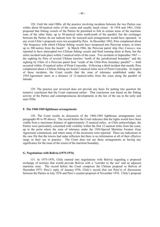 - 48 -

128. Until the mid-1980s, all the practice involving incidents between the two Parties was
within about 60 nautical miles of the coasts and usually much closer. In 1954 and 1961, Chile
proposed that fishing vessels of the Parties be permitted to fish in certain areas of the maritime
zone of the other State, up to 50 nautical miles north/south of the parallel, but the exchanges
between the Parties do not indicate how far seaward such arrangements would have operated; in
any event Chile’s proposals were not accepted by Peru. In December 1962, Peru complained about
“the frequency with which Chilean fishing vessels have trespassed into Peruvian waters, at times
up to 300 metres from the beach”. In March 1966, the Peruvian patrol ship Diez Canseco was
reported to have intercepted two Chilean fishing vessels and fired warning shots at them, but the
entire incident took place within 2 nautical miles of the coast. Two incidents in September 1967 
the sighting by Peru of several Chilean trawlers “north of the jurisdictional boundary” and the
sighting by Chile of a Peruvian patrol boat “south of the Chile-Peru boundary parallel”  both
occurred within 10 nautical miles of Point Concordia. Following a third incident that month, Peru
complained about a Chilean fishing net found 2 nautical miles west of Point Concordia. In respect
of these incidents, the Court recalls that the zone of tolerance established under the
1954 Agreement starts at a distance of 12 nautical miles from the coast along the parallel of
latitude.
129. The practice just reviewed does not provide any basis for putting into question the
tentative conclusion that the Court expressed earlier. That conclusion was based on the fishing
activity of the Parties and contemporaneous developments in the law of the sea in the early and
mid-1950s.
F. The 1968-1969 lighthouse arrangements
130. The Court recalls its discussion of the 1968-1969 lighthouse arrangements (see
paragraphs 96 to 99 above). The record before the Court indicates that the lights would have been
visible from a maximum distance of approximately 15 nautical miles; as Chile acknowledges, the
Parties were particularly concerned with visibility within the first 12 nautical miles from the coast,
up to the point where the zone of tolerance under the 1954 Special Maritime Frontier Zone
Agreement commenced, and where many of the incursions were reported. There are indications in
the case file that the towers had radar reflectors but there is no information at all of their effective
range or their use in practice. The Court does not see these arrangements as having any
significance for the issue of the extent of the maritime boundary.
G. Negotiations with Bolivia (1975-1976)
131. In 1975-1976, Chile entered into negotiations with Bolivia regarding a proposed
exchange of territory that would provide Bolivia with a “corridor to the sea” and an adjacent
maritime zone. The record before the Court comprises the Chilean proposal to Bolivia of
December 1975, Peru’s reply of January 1976, Chile’s record (but not Peru’s) of discussions
between the Parties in July 1976 and Peru’s counter-proposal of November 1976. Chile’s proposal

 