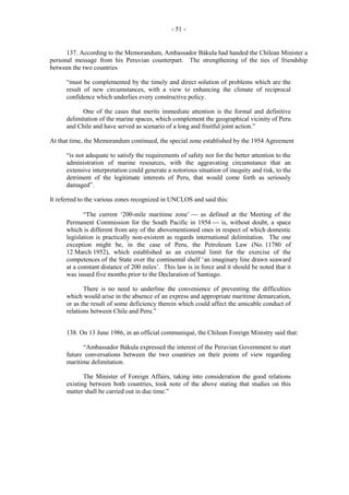 - 51 -

137. According to the Memorandum, Ambassador Bákula had handed the Chilean Minister a
personal message from his Peruvian counterpart. The strengthening of the ties of friendship
between the two countries
“must be complemented by the timely and direct solution of problems which are the
result of new circumstances, with a view to enhancing the climate of reciprocal
confidence which underlies every constructive policy.
One of the cases that merits immediate attention is the formal and definitive
delimitation of the marine spaces, which complement the geographical vicinity of Peru
and Chile and have served as scenario of a long and fruitful joint action.”
At that time, the Memorandum continued, the special zone established by the 1954 Agreement
“is not adequate to satisfy the requirements of safety nor for the better attention to the
administration of marine resources, with the aggravating circumstance that an
extensive interpretation could generate a notorious situation of inequity and risk, to the
detriment of the legitimate interests of Peru, that would come forth as seriously
damaged”.
It referred to the various zones recognized in UNCLOS and said this:
“The current ‘200-mile maritime zone’  as defined at the Meeting of the
Permanent Commission for the South Pacific in 1954  is, without doubt, a space
which is different from any of the abovementioned ones in respect of which domestic
legislation is practically non-existent as regards international delimitation. The one
exception might be, in the case of Peru, the Petroleum Law (No. 11780 of
12 March 1952), which established as an external limit for the exercise of the
competences of the State over the continental shelf ‘an imaginary line drawn seaward
at a constant distance of 200 miles’. This law is in force and it should be noted that it
was issued five months prior to the Declaration of Santiago.
There is no need to underline the convenience of preventing the difficulties
which would arise in the absence of an express and appropriate maritime demarcation,
or as the result of some deficiency therein which could affect the amicable conduct of
relations between Chile and Peru.”
138. On 13 June 1986, in an official communiqué, the Chilean Foreign Ministry said that:
“Ambassador Bákula expressed the interest of the Peruvian Government to start
future conversations between the two countries on their points of view regarding
maritime delimitation.
The Minister of Foreign Affairs, taking into consideration the good relations
existing between both countries, took note of the above stating that studies on this
matter shall be carried out in due time.”

 