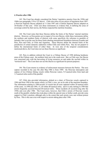 - 53 -

J. Practice after 1986
143. The Court has already considered the Parties’ legislative practice from the 1950s and
1960s (see paragraphs 119 to 122 above). Chile also relies on two pieces of legislation from 1987:
a Peruvian Supreme Decree adopted on 11 June 1987 and a Chilean Supreme Decree adopted on
26 October of that year. Chile sees these instruments as evidence that, in defining the areas of
sovereign control by their navies, the Parties respected the maritime boundary.
144. The Court notes that these Decrees define the limits of the Parties’ internal maritime
districts. However, as Peru points out in respect of its own Decree, while these instruments define
the northern and southern limits of districts with some specificity (by reference to parallels of
latitude), that is not the case for those limits abutting international boundaries between Ecuador and
Peru, Peru and Chile, or Chile and Argentina. These Decrees define the internal limits of the
jurisdiction of certain domestic authorities within Chile and within Peru; they do not purport to
define the international limits of either State. In view also of the temporal considerations
mentioned above, the Court does not see these Decrees as significant.
145. Peru in addition referred the Court to a Chilean Decree of 1998 defining benthonic
areas of the Chilean coast; the northern limit ran to the south-west. But, as Chile says, the Decree
was concerned only with the harvesting of living resources on and under the sea-bed within its
“territorial seas”. The Court does not see this Decree as significant for present purposes.
146. The Court returns to evidence of enforcement measures between the Parties. The next
capture recorded in the case file after May 1986 is from 1989: the Peruvian interception and
capture of two Chilean fishing vessels within Peruvian waters, 9.5 nautical miles from land and
1.5 nautical miles north of the parallel.
147. Chile also provided information, plotted on a chart, of Peruvian vessels captured in
1984 and from 1994 in the waters which, in Chile’s view, are on its side of the maritime boundary.
The information relating to 1984 records 14 vessels but all were captured within 20 nautical miles
of the coast; in 1994 and 1995, 15, all within 40 nautical miles; and it is only starting in 1996 that
arrests frequently occurred beyond 60 nautical miles. Those incidents all occurred long after the
1950s and even after 1986. The Court notes, however, that Chile’s arrests of Peruvian vessels
south of the parallel, whether they took place within the special zone or further south, provide some
support to Chile’s position, although only to the extent that such arrests were met without protest
by Peru. This is the case even with respect to arrests taking place after 1986.

 